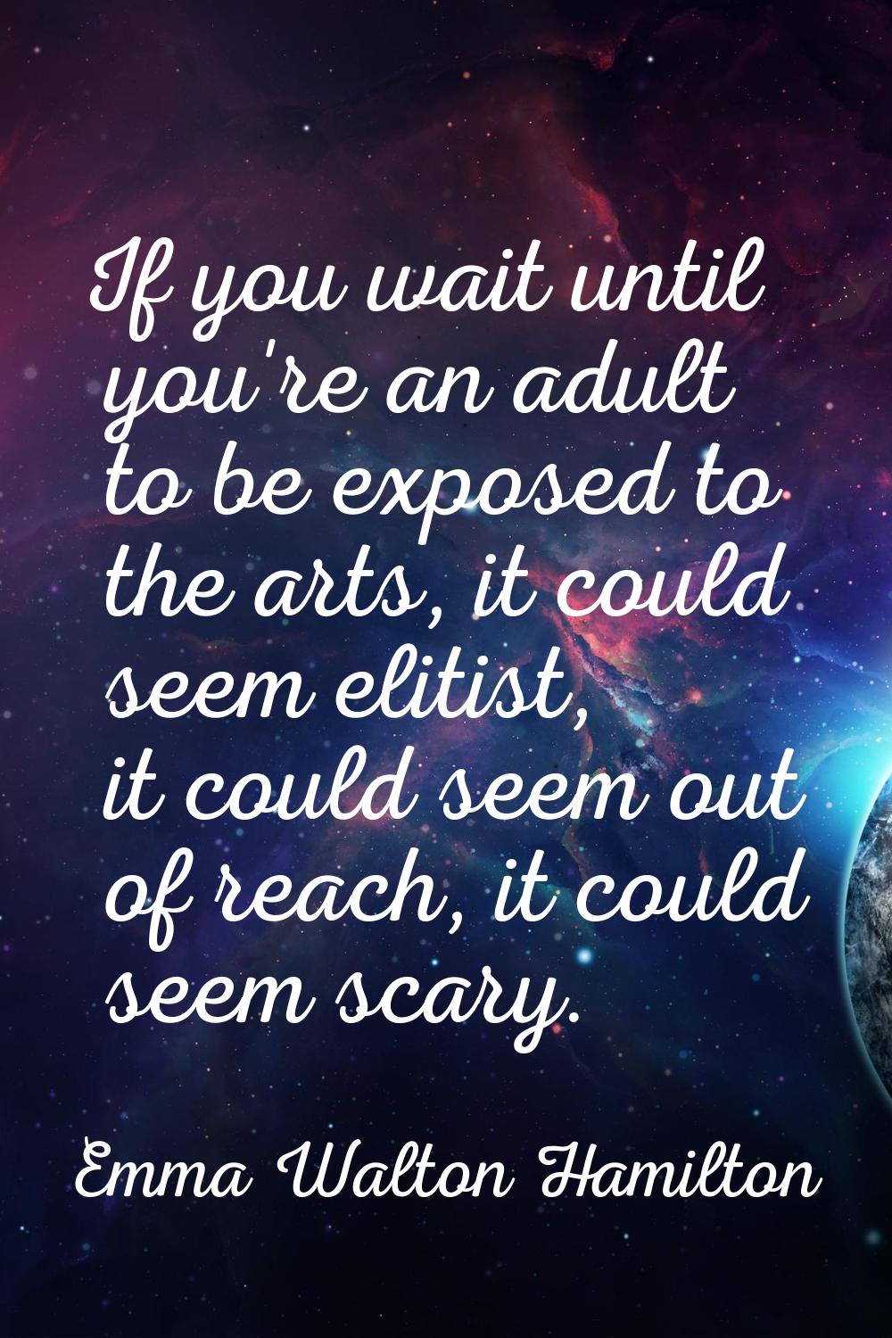 If you wait until you're an adult to be exposed to the arts, it could seem elitist, it could seem o