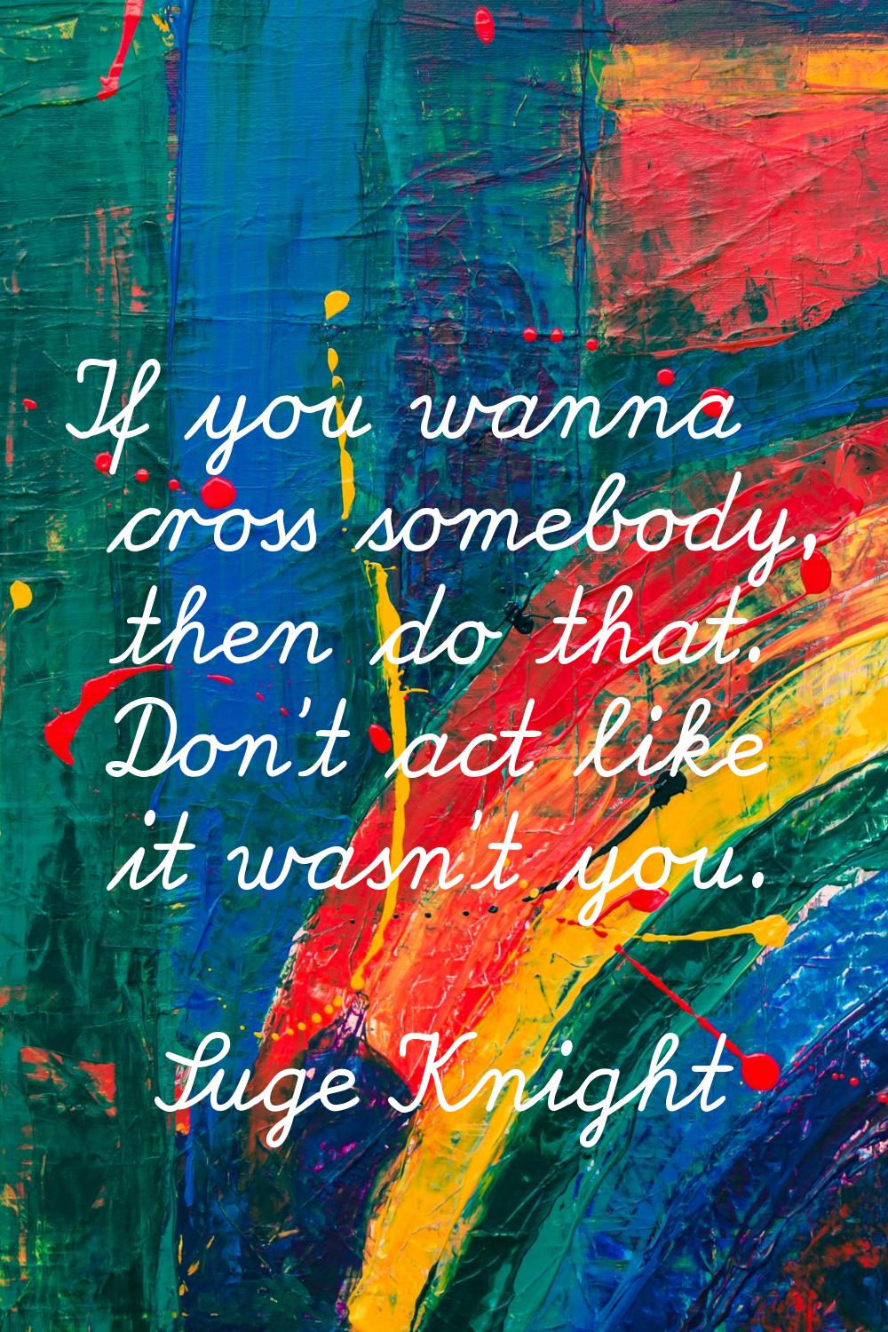 If you wanna cross somebody, then do that. Don't act like it wasn't you.