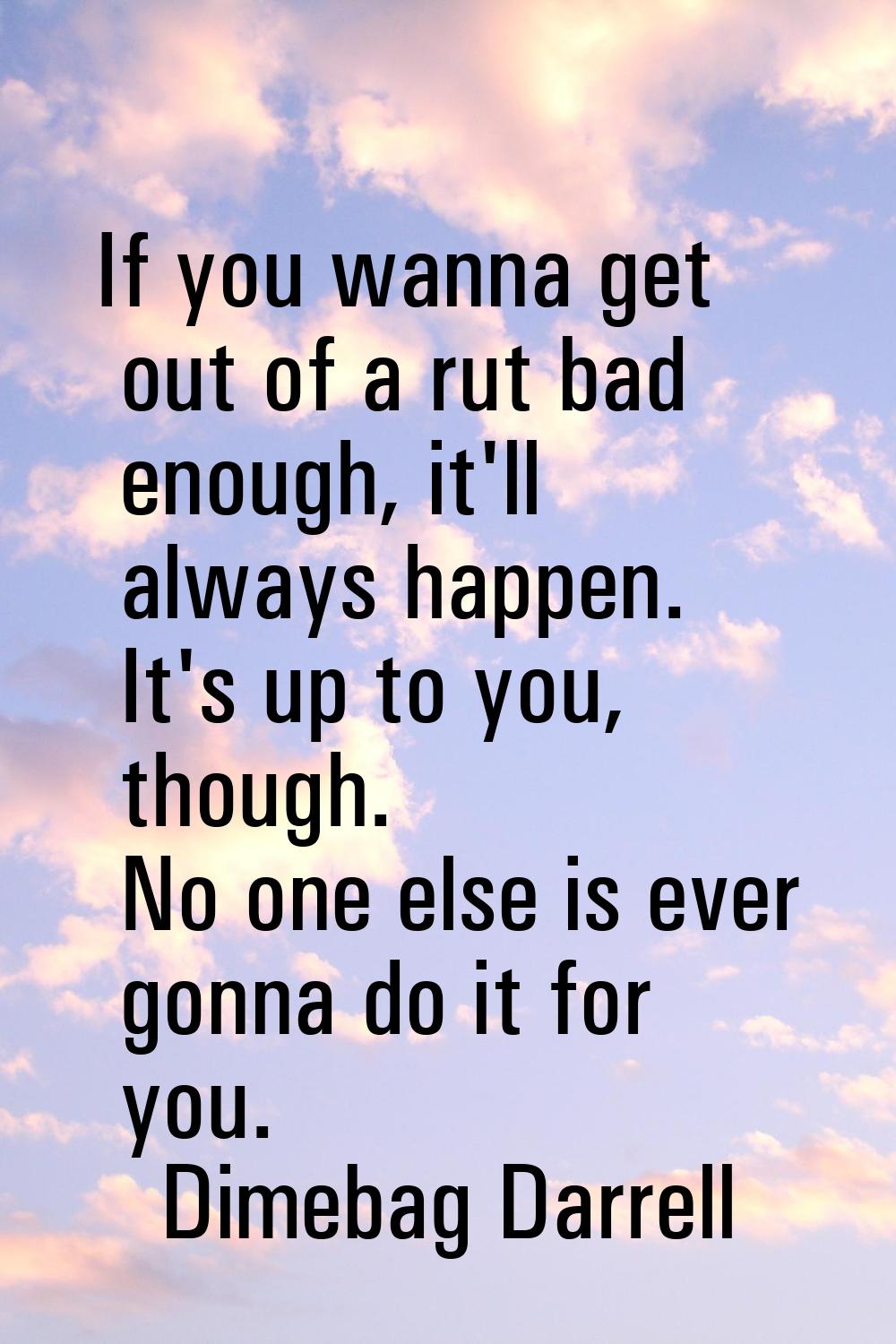 If you wanna get out of a rut bad enough, it'll always happen. It's up to you, though. No one else 