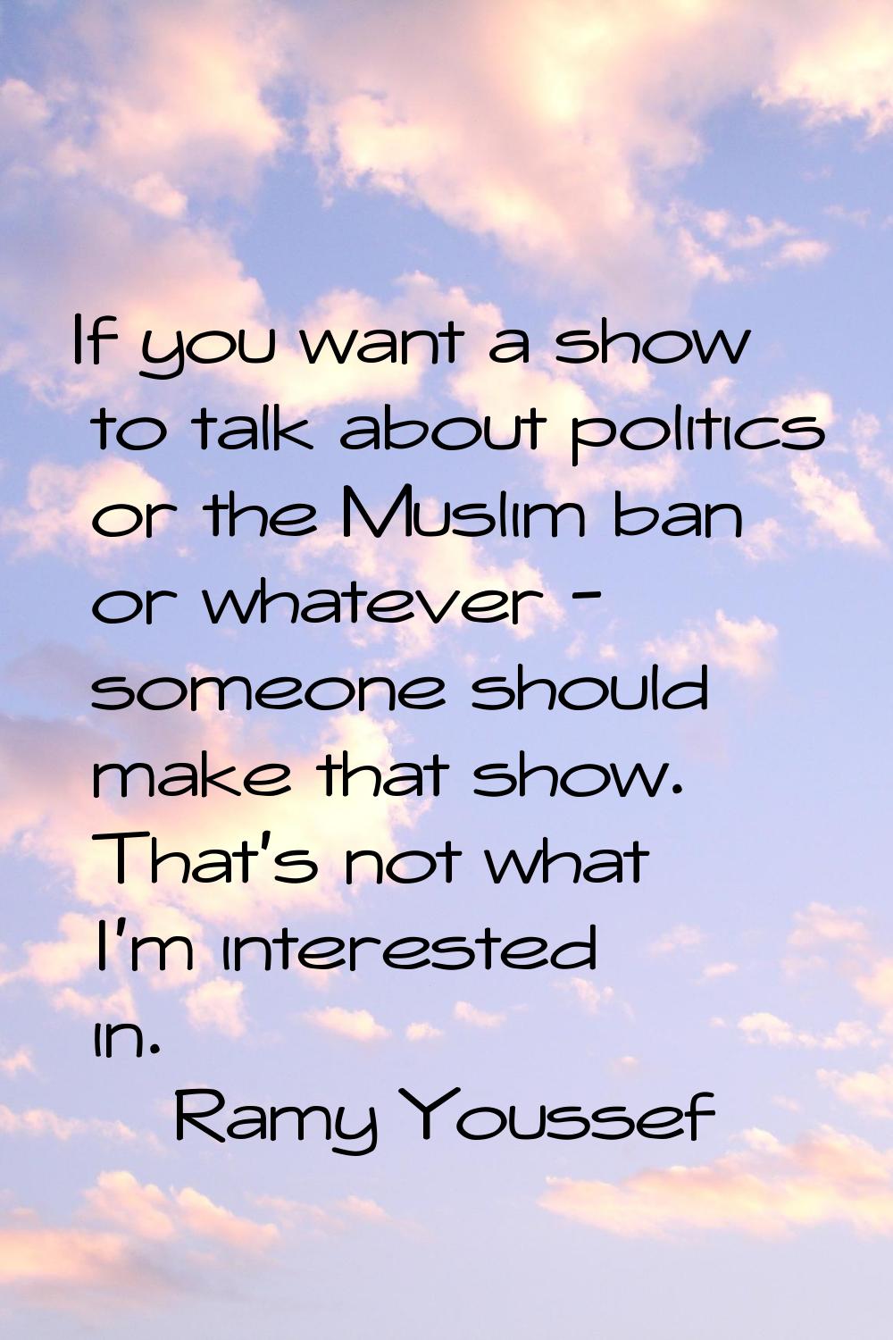 If you want a show to talk about politics or the Muslim ban or whatever - someone should make that 