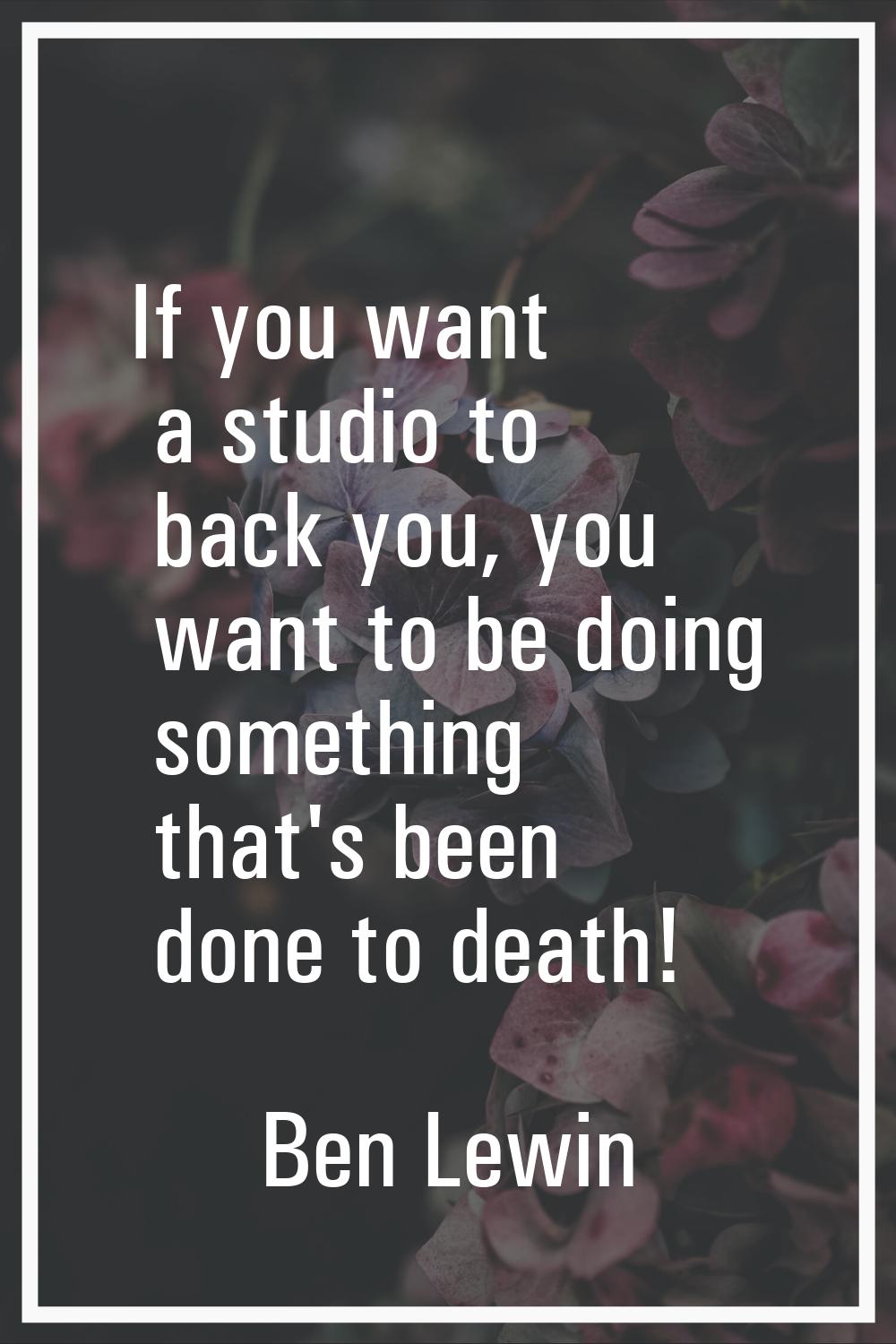 If you want a studio to back you, you want to be doing something that's been done to death!