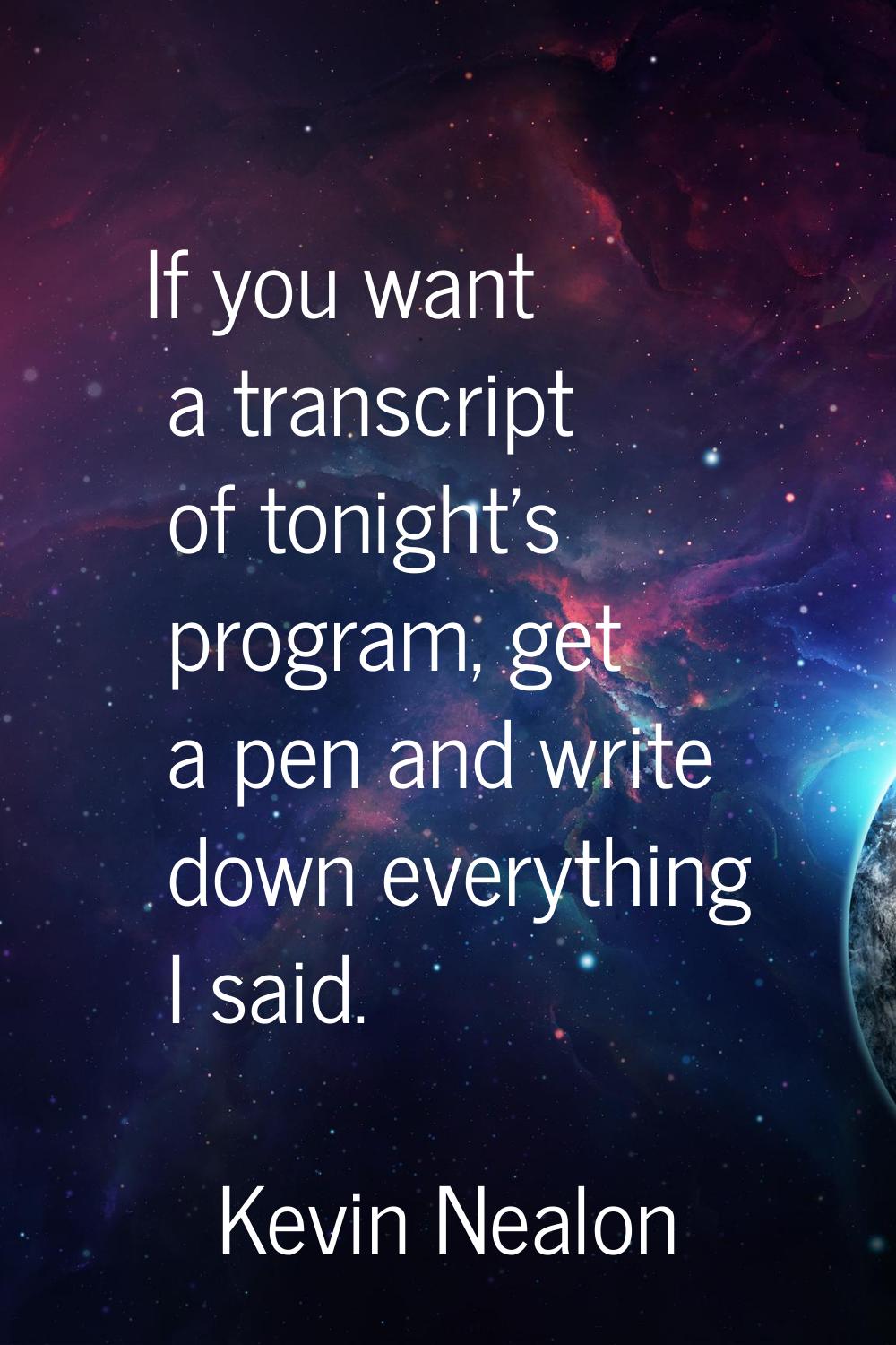 If you want a transcript of tonight's program, get a pen and write down everything I said.