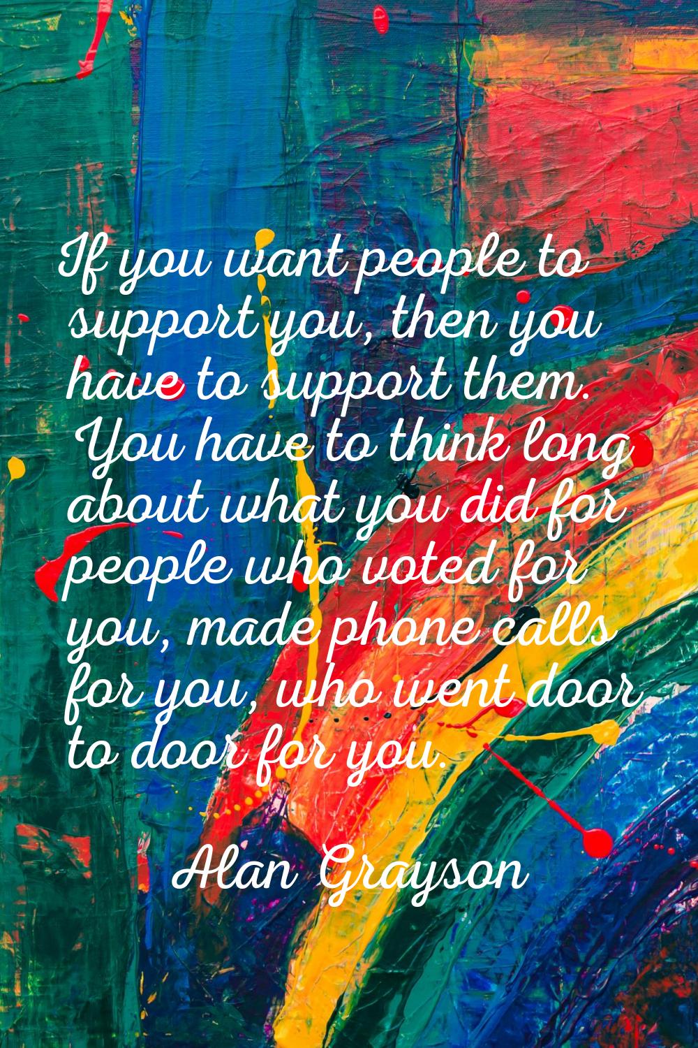 If you want people to support you, then you have to support them. You have to think long about what