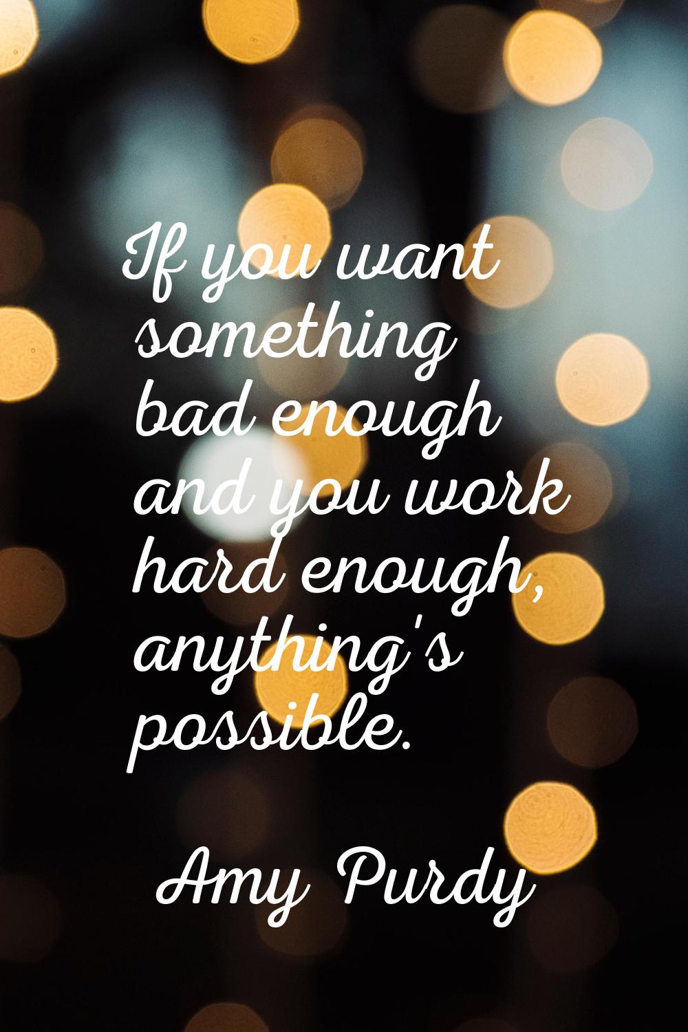 If you want something bad enough and you work hard enough, anything's possible.