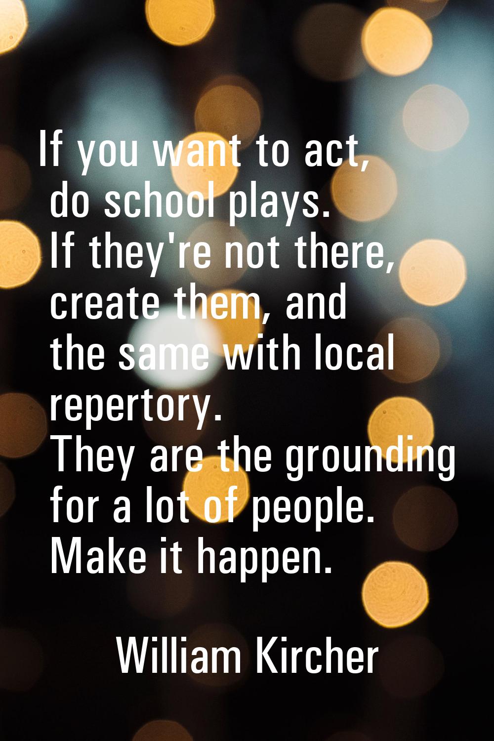 If you want to act, do school plays. If they're not there, create them, and the same with local rep