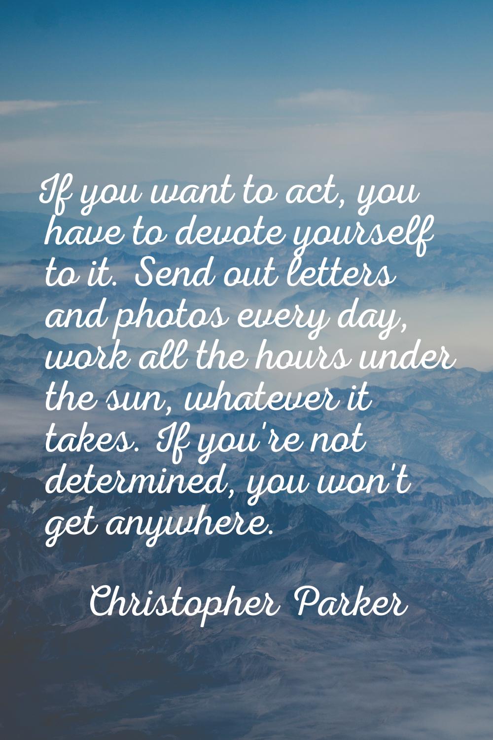 If you want to act, you have to devote yourself to it. Send out letters and photos every day, work 