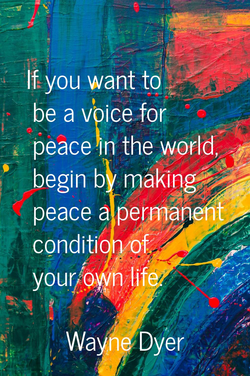 If you want to be a voice for peace in the world, begin by making peace a permanent condition of yo