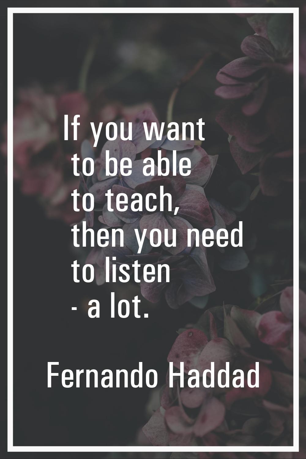 If you want to be able to teach, then you need to listen - a lot.