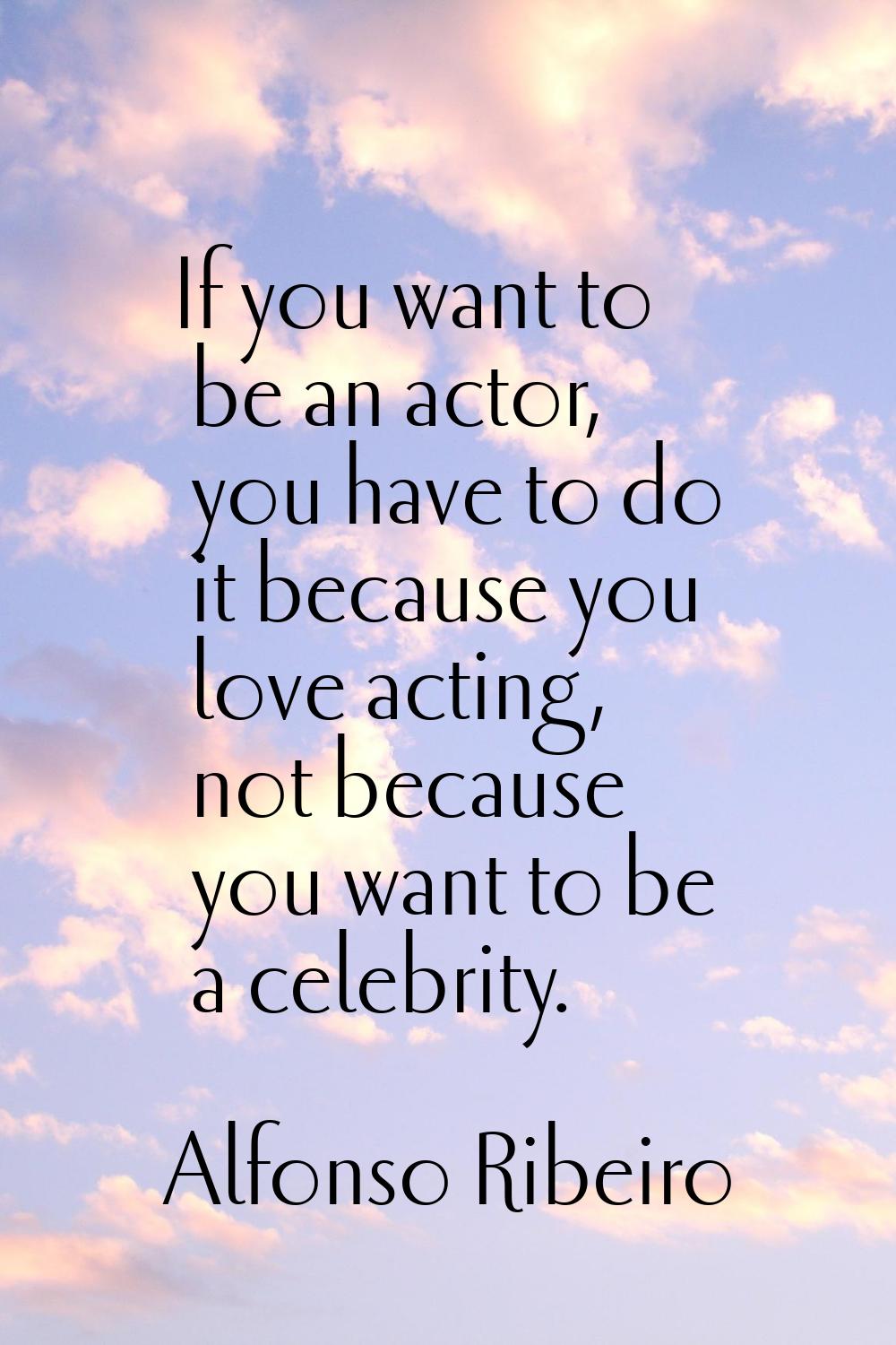 If you want to be an actor, you have to do it because you love acting, not because you want to be a