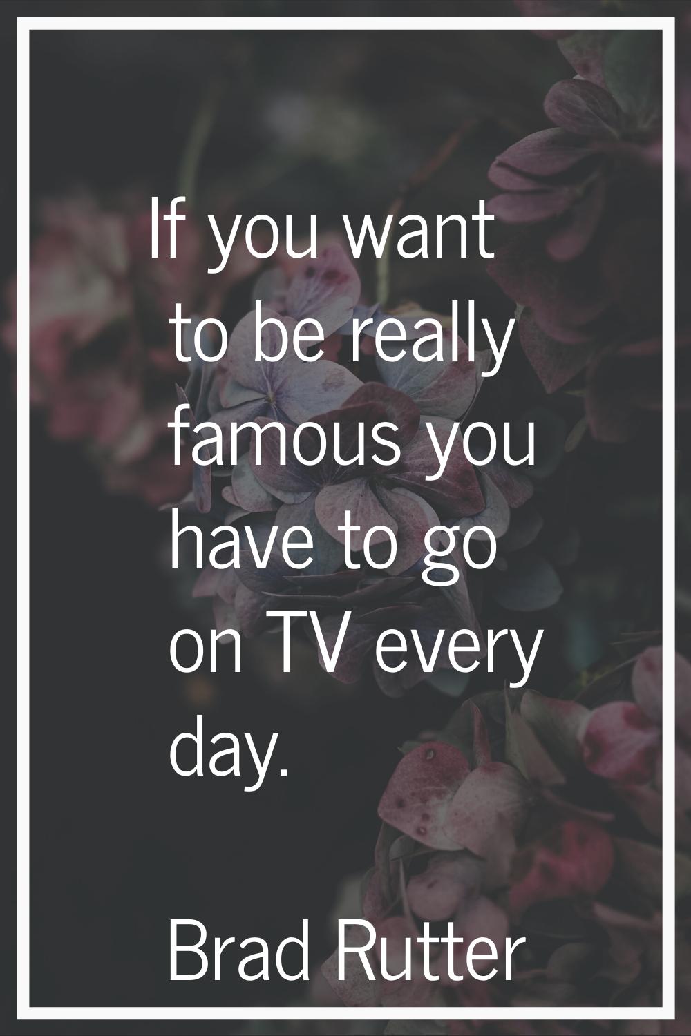 If you want to be really famous you have to go on TV every day.