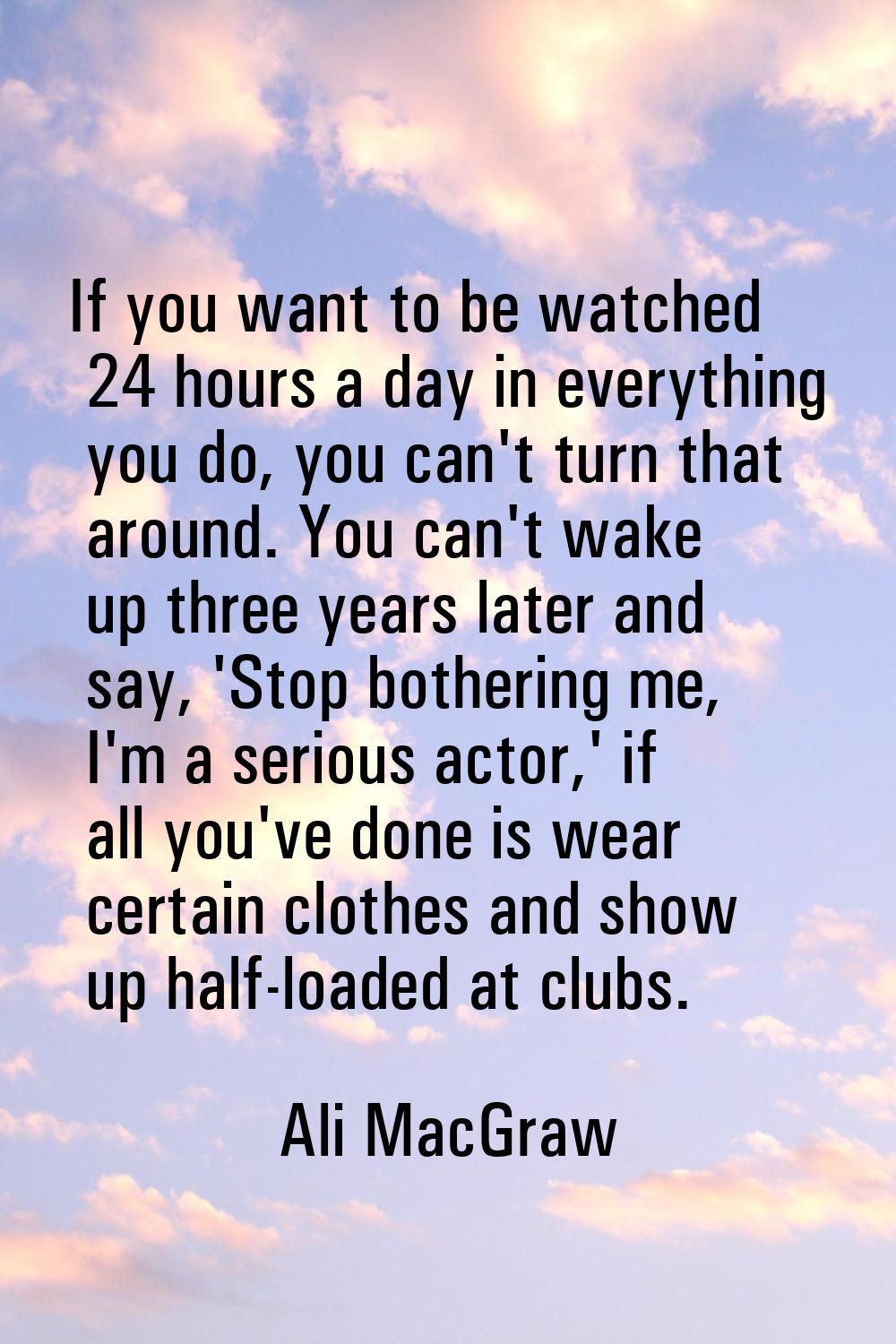 If you want to be watched 24 hours a day in everything you do, you can't turn that around. You can'
