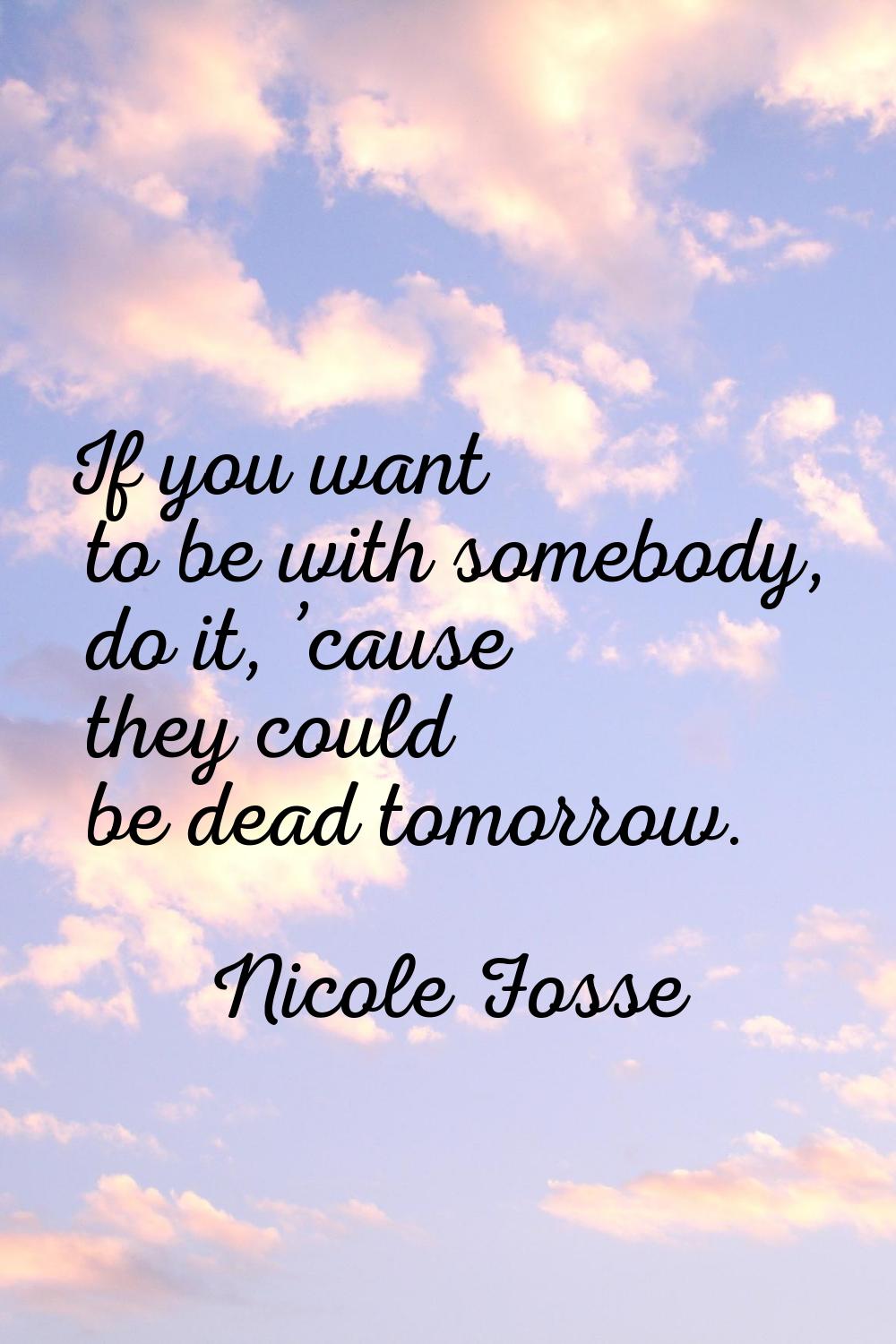 If you want to be with somebody, do it, ’cause they could be dead tomorrow.