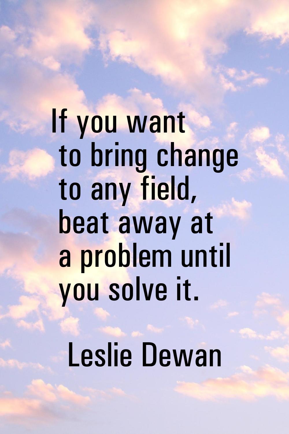 If you want to bring change to any field, beat away at a problem until you solve it.