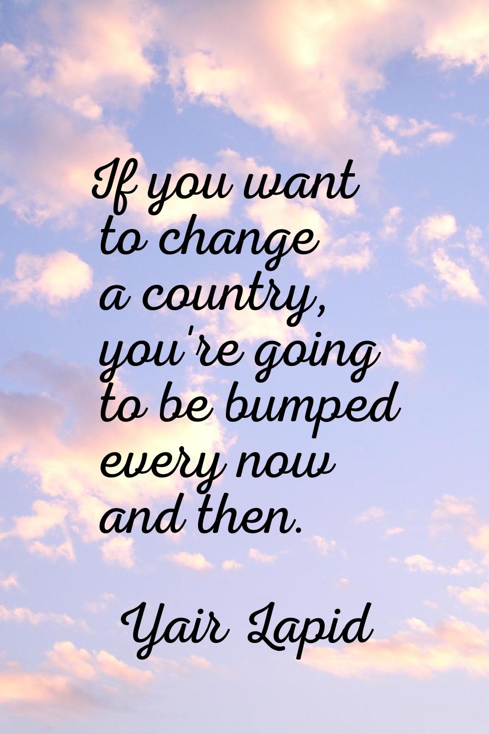 If you want to change a country, you're going to be bumped every now and then.