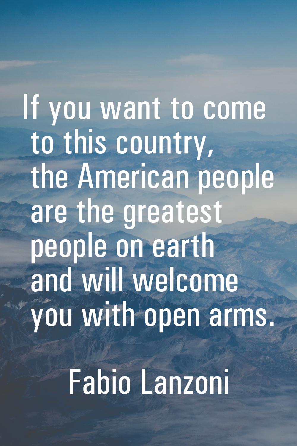 If you want to come to this country, the American people are the greatest people on earth and will 