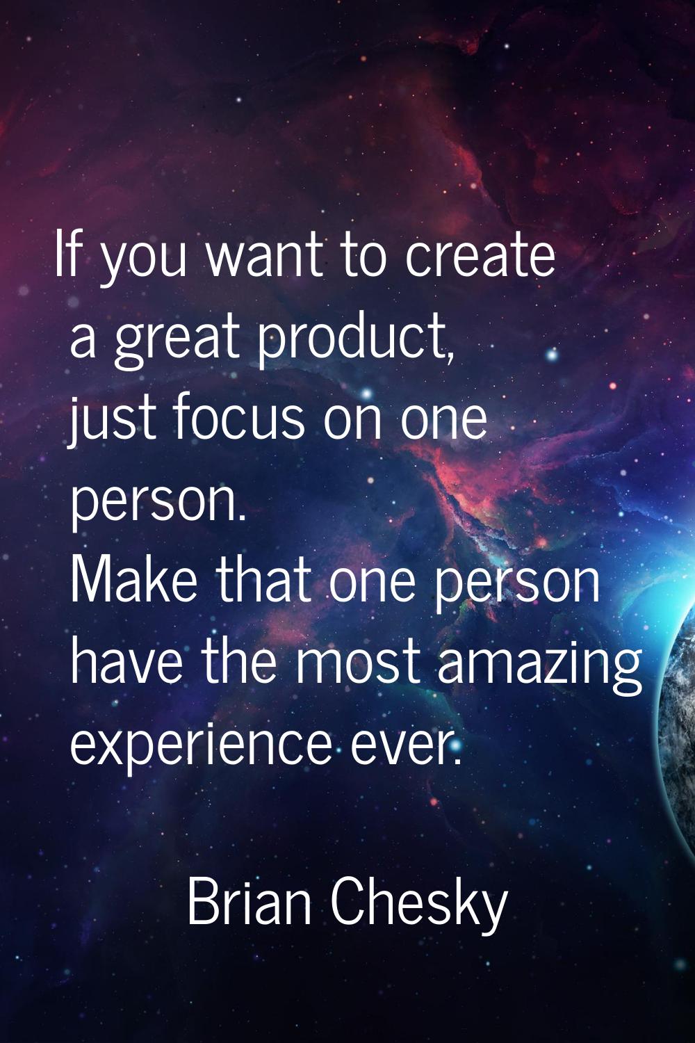 If you want to create a great product, just focus on one person. Make that one person have the most