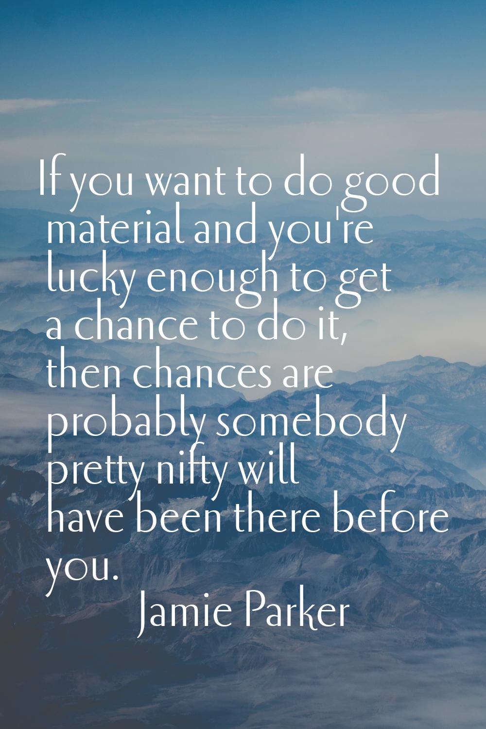 If you want to do good material and you're lucky enough to get a chance to do it, then chances are 