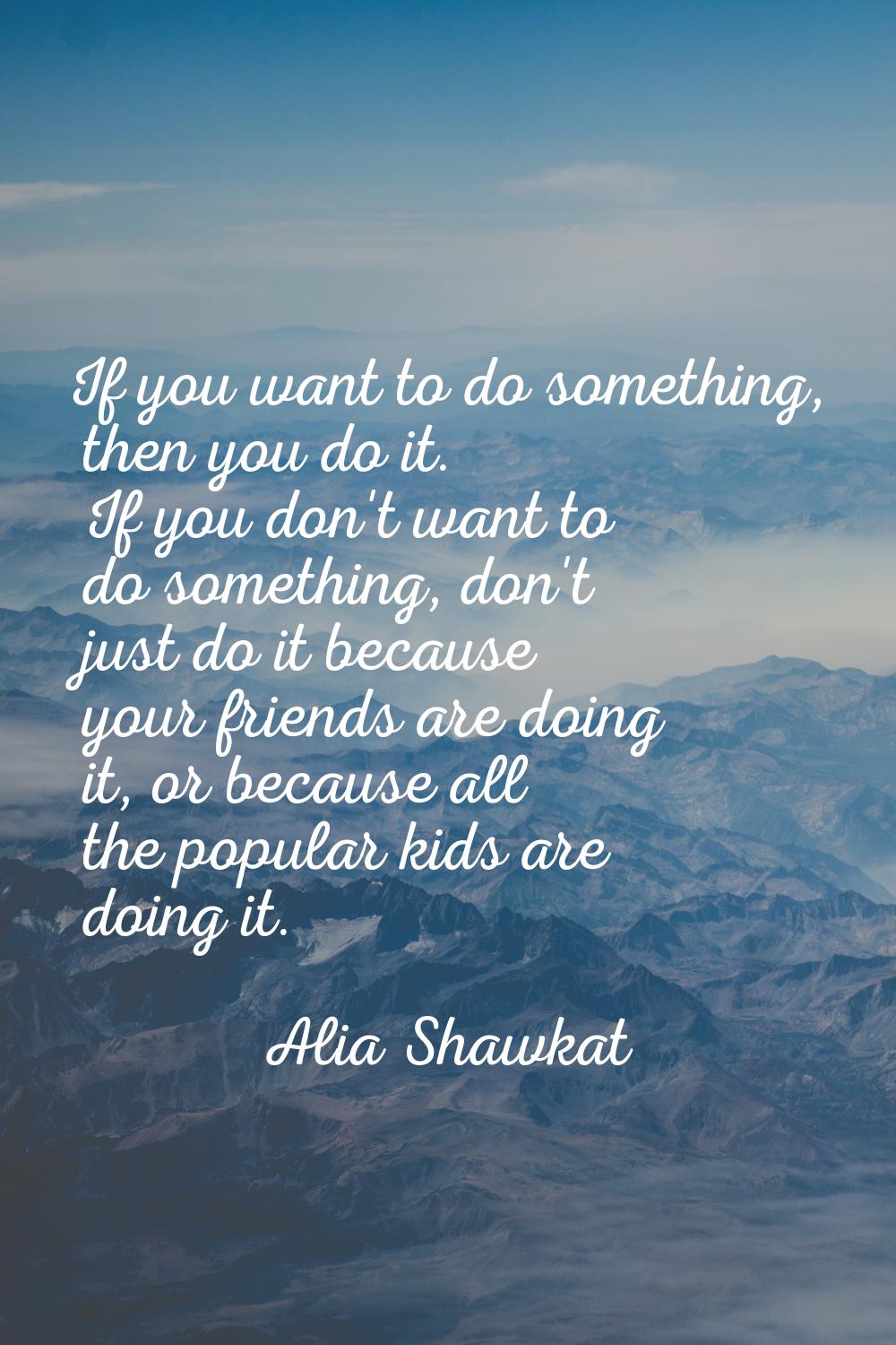 If you want to do something, then you do it. If you don't want to do something, don't just do it be