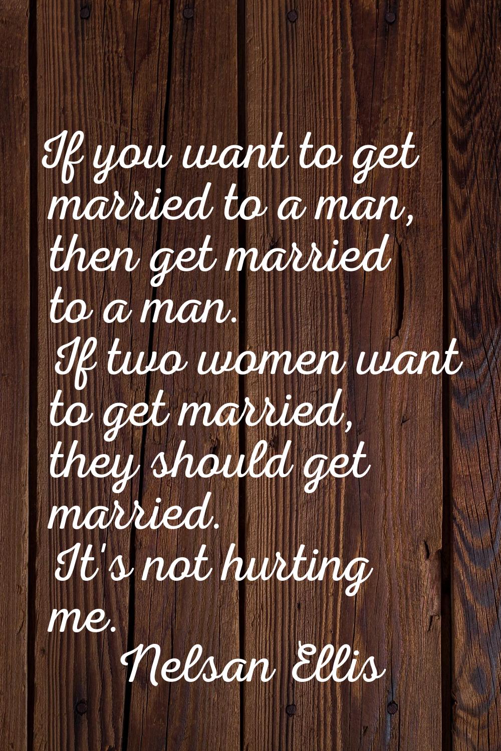 If you want to get married to a man, then get married to a man. If two women want to get married, t