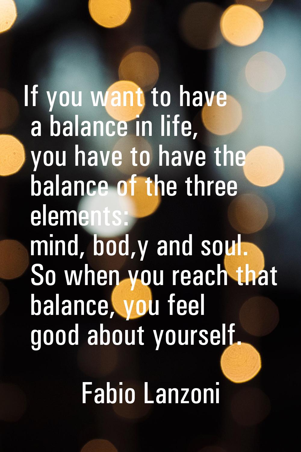If you want to have a balance in life, you have to have the balance of the three elements: mind, bo