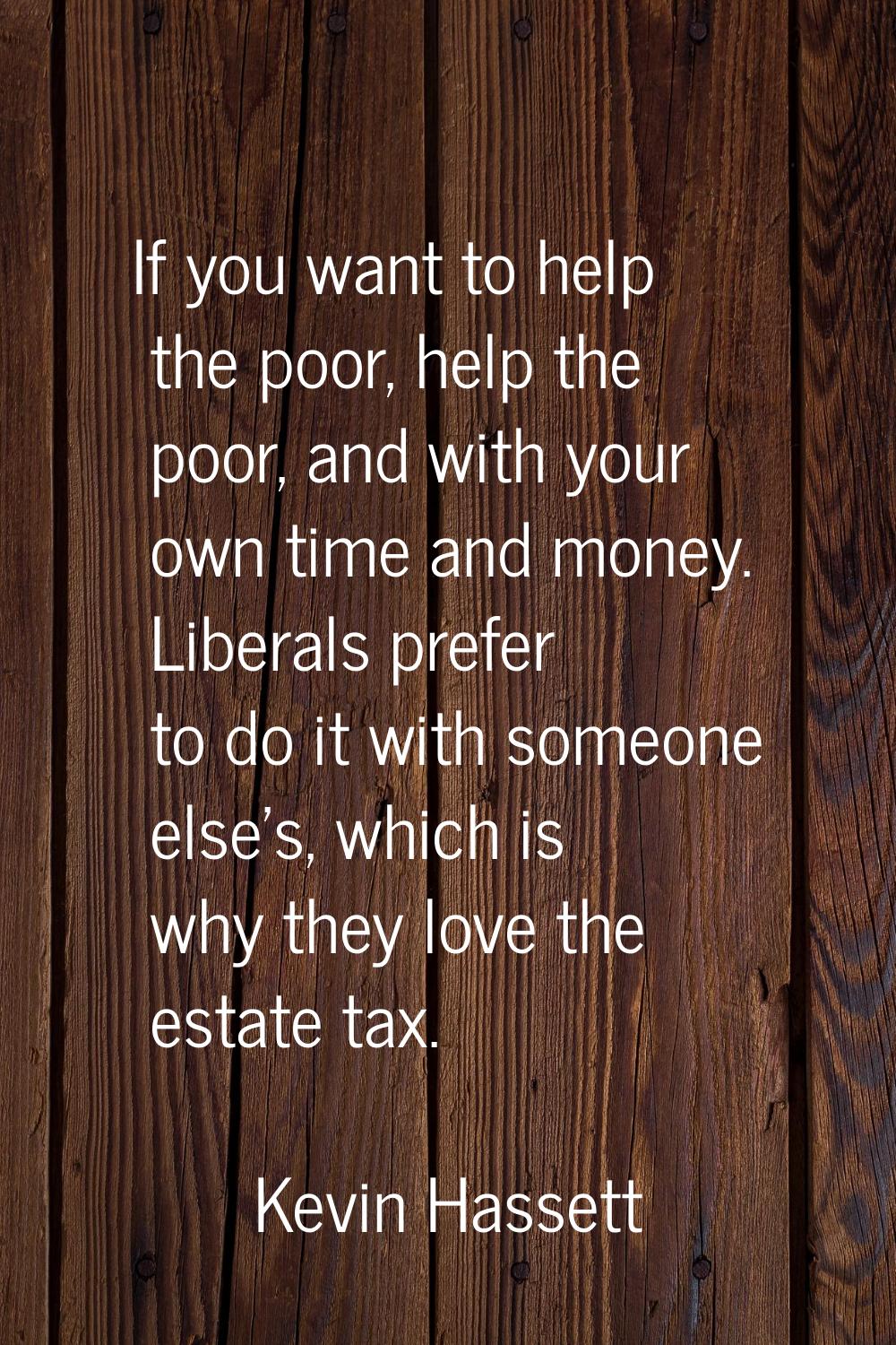 If you want to help the poor, help the poor, and with your own time and money. Liberals prefer to d