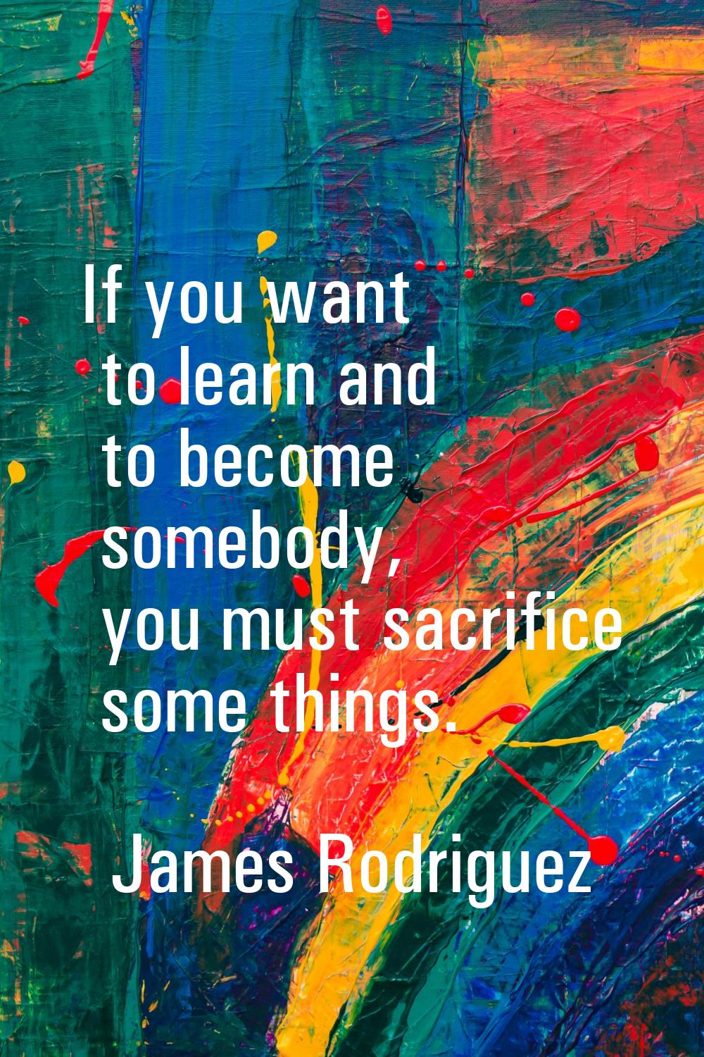 If you want to learn and to become somebody, you must sacrifice some things.