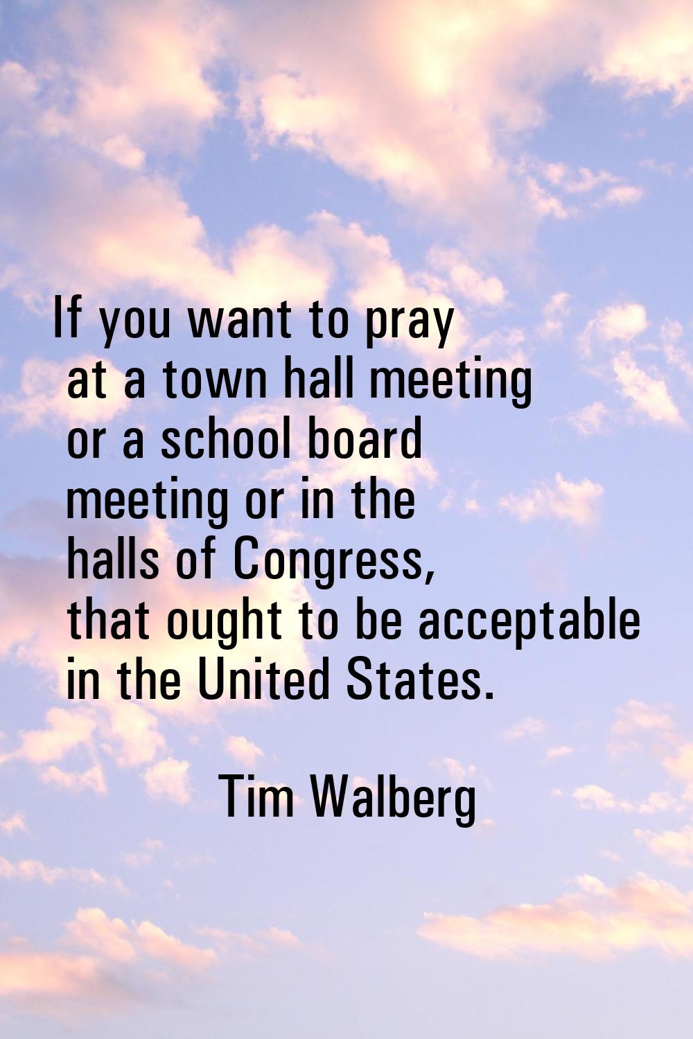 If you want to pray at a town hall meeting or a school board meeting or in the halls of Congress, t