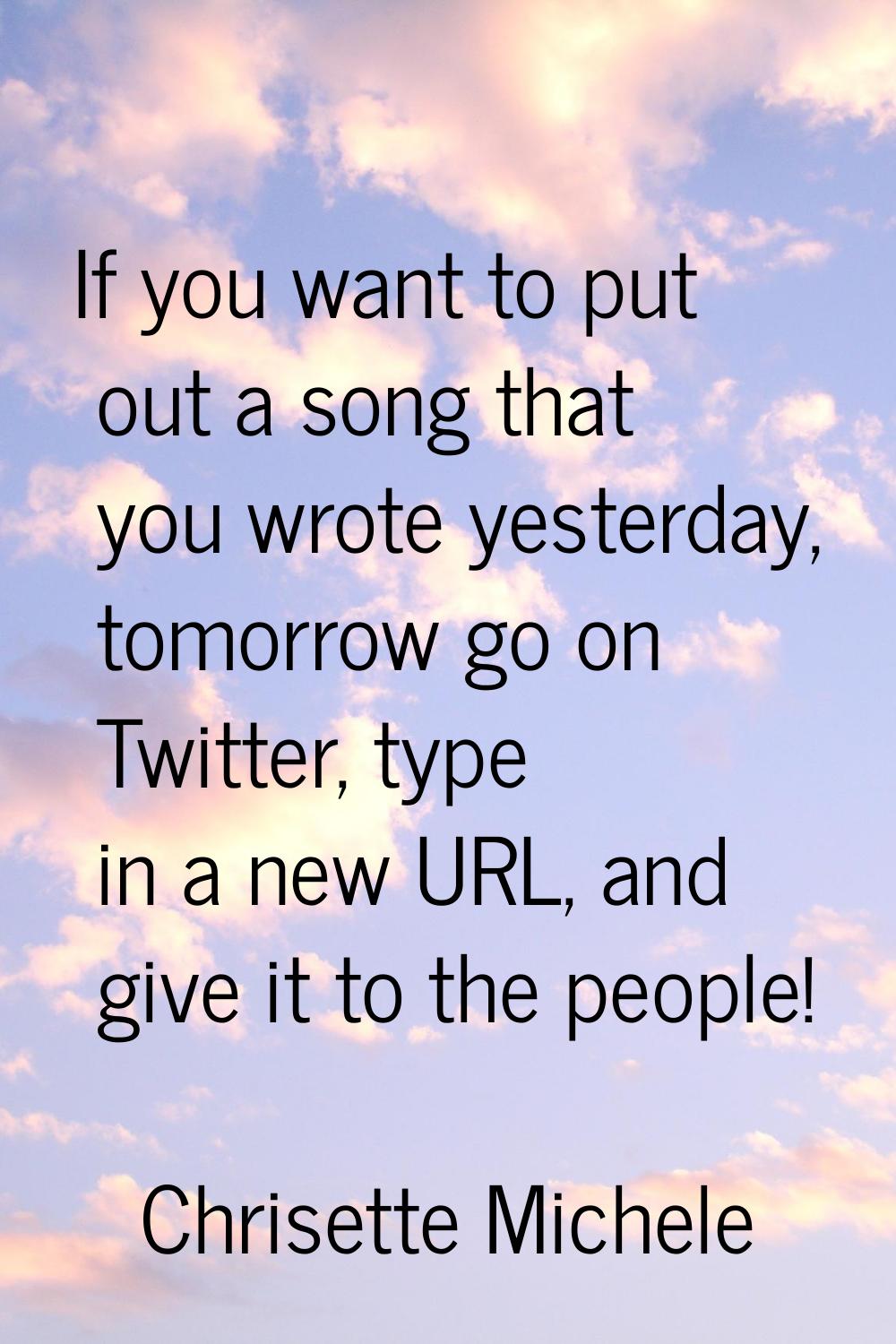 If you want to put out a song that you wrote yesterday, tomorrow go on Twitter, type in a new URL, 