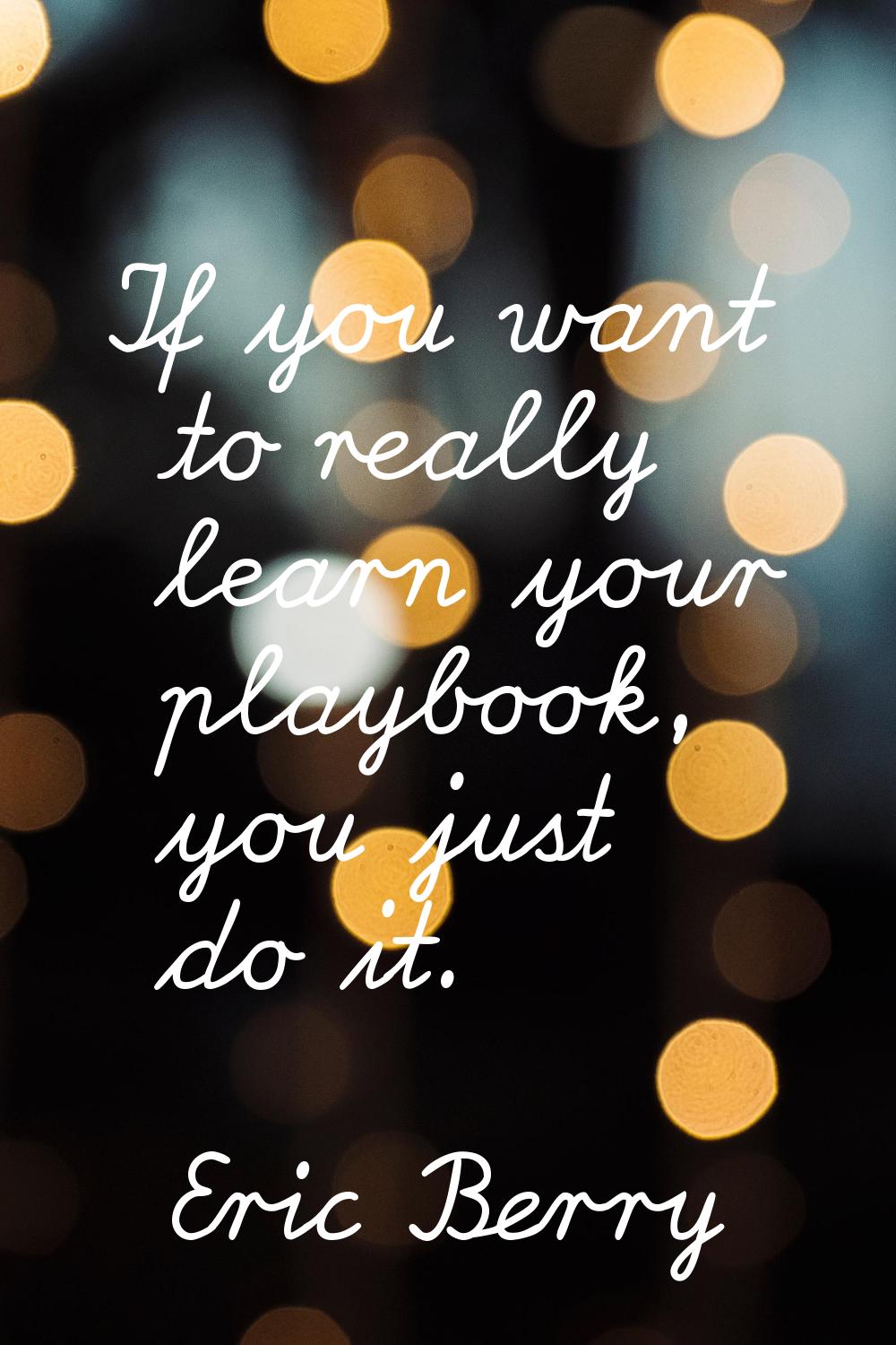 If you want to really learn your playbook, you just do it.