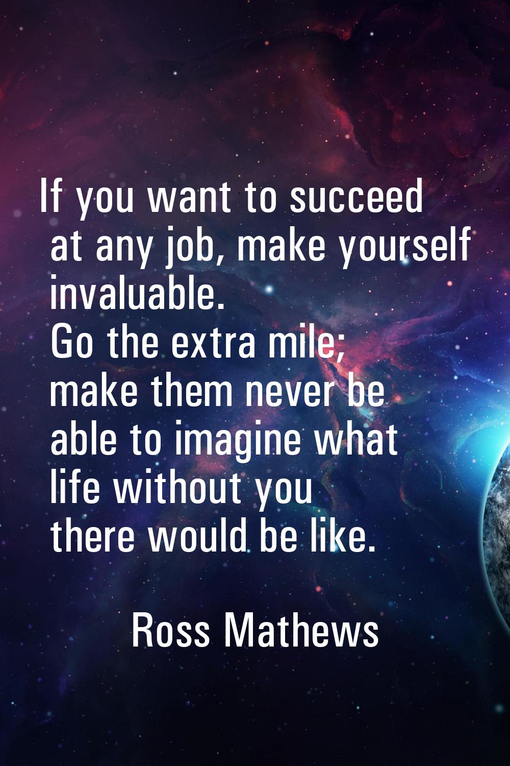 If you want to succeed at any job, make yourself invaluable. Go the extra mile; make them never be 