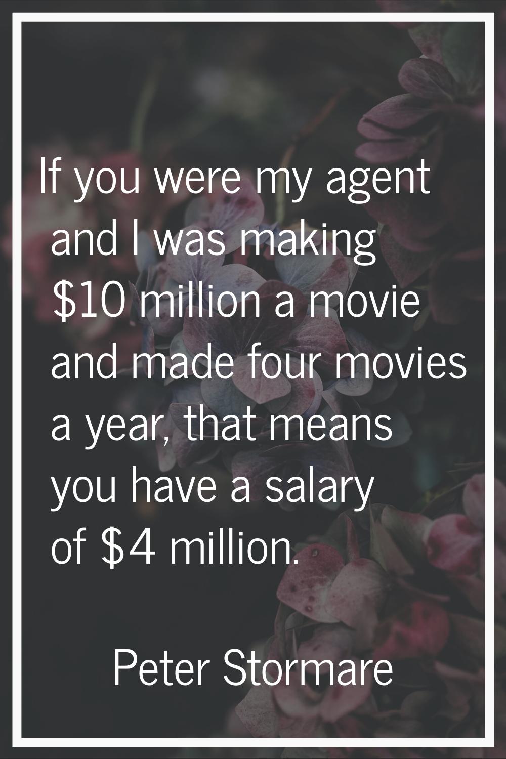 If you were my agent and I was making $10 million a movie and made four movies a year, that means y