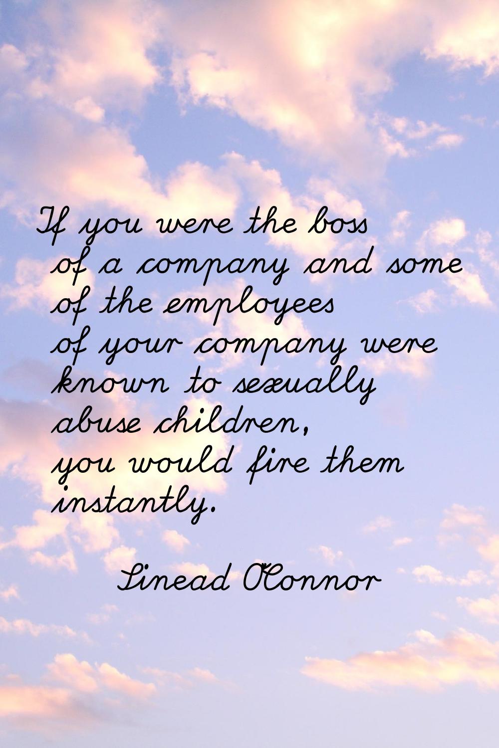 If you were the boss of a company and some of the employees of your company were known to sexually 