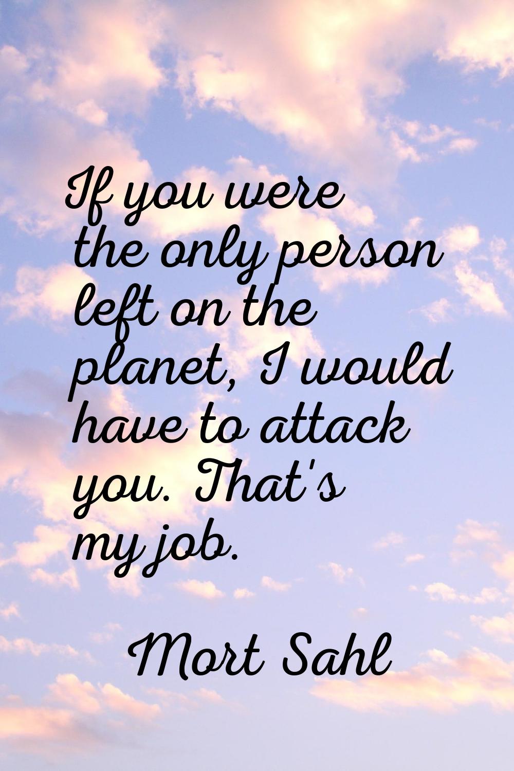 If you were the only person left on the planet, I would have to attack you. That's my job.