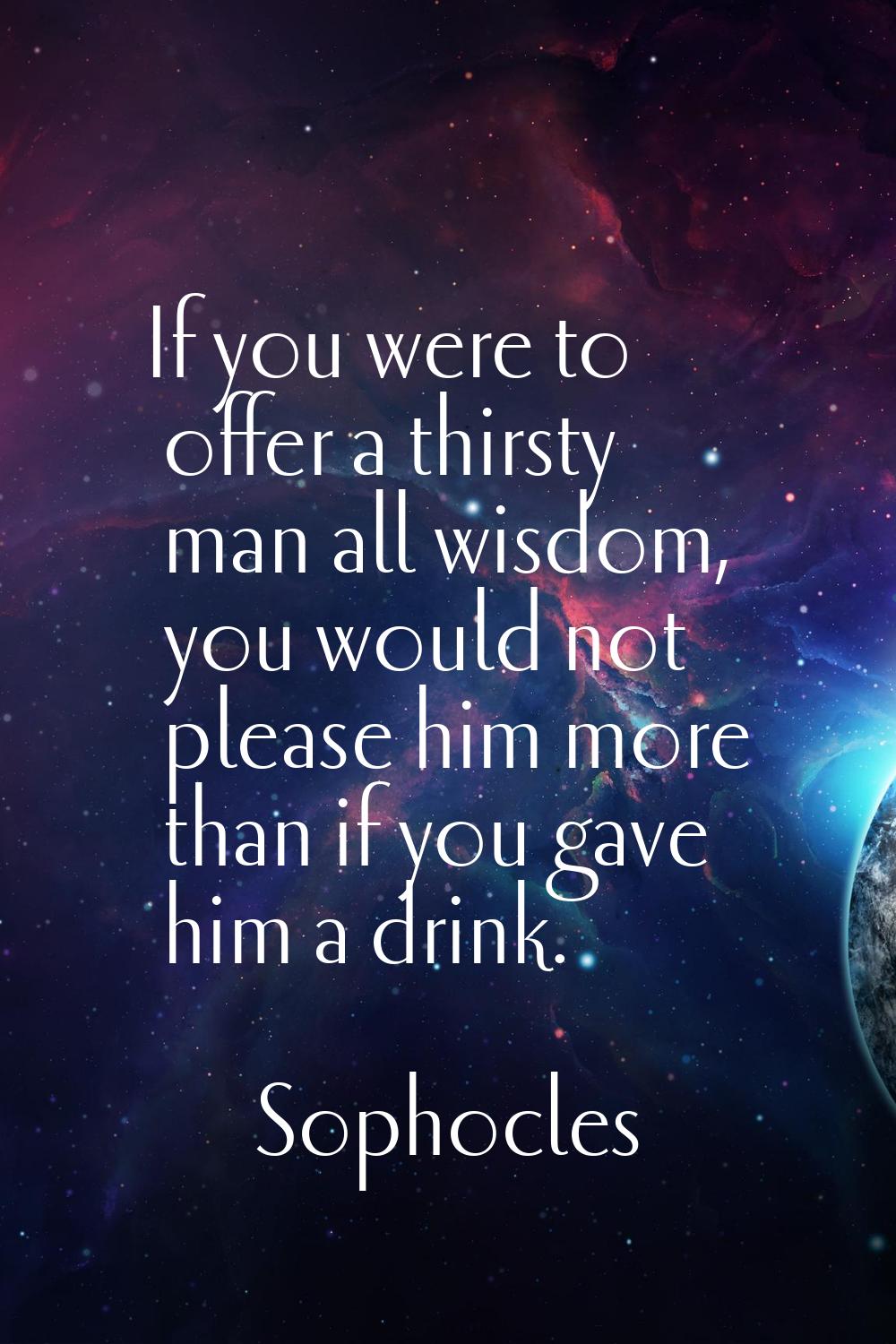 If you were to offer a thirsty man all wisdom, you would not please him more than if you gave him a