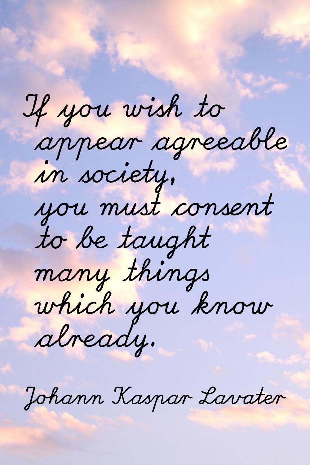 If you wish to appear agreeable in society, you must consent to be taught many things which you kno