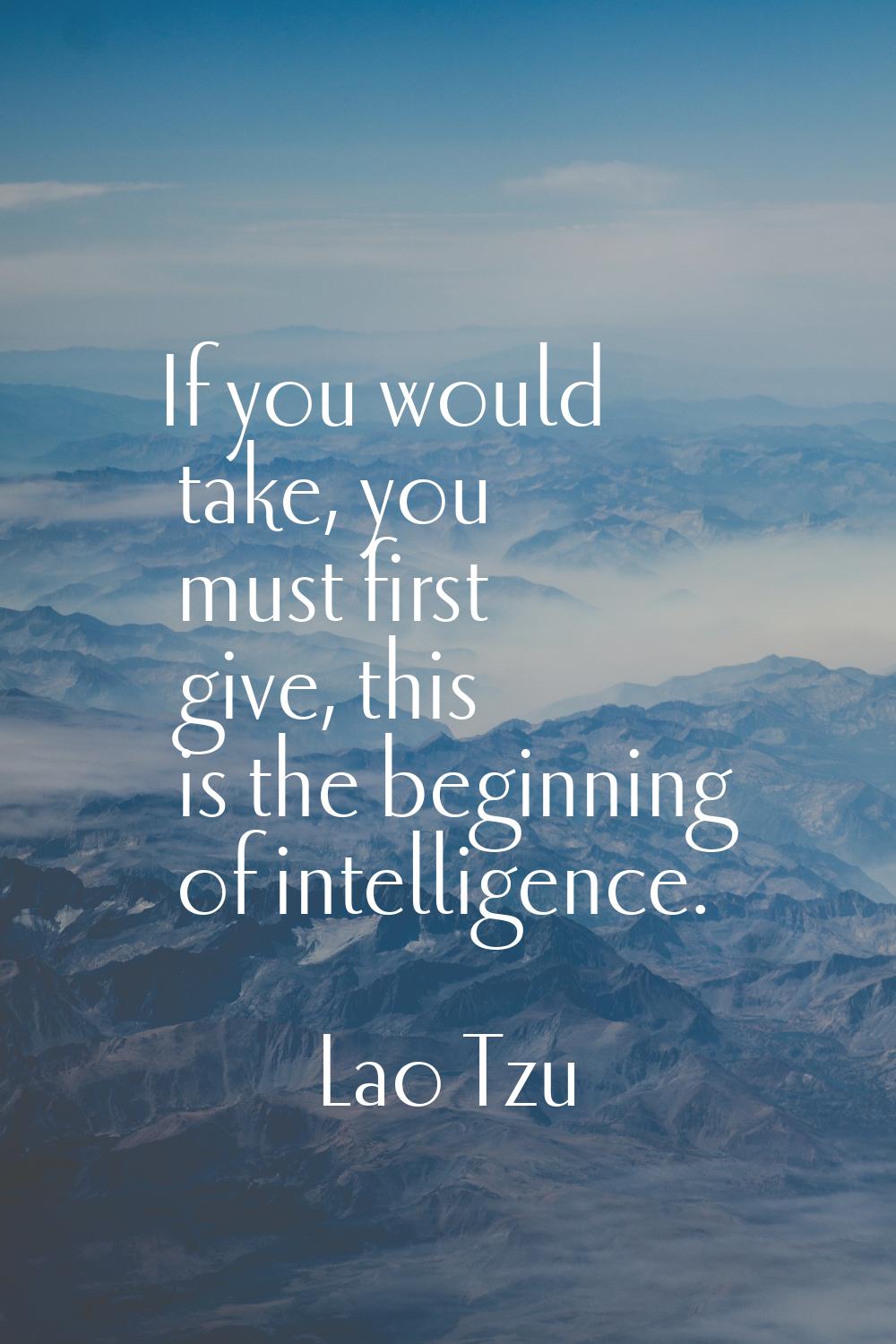 If you would take, you must first give, this is the beginning of intelligence.