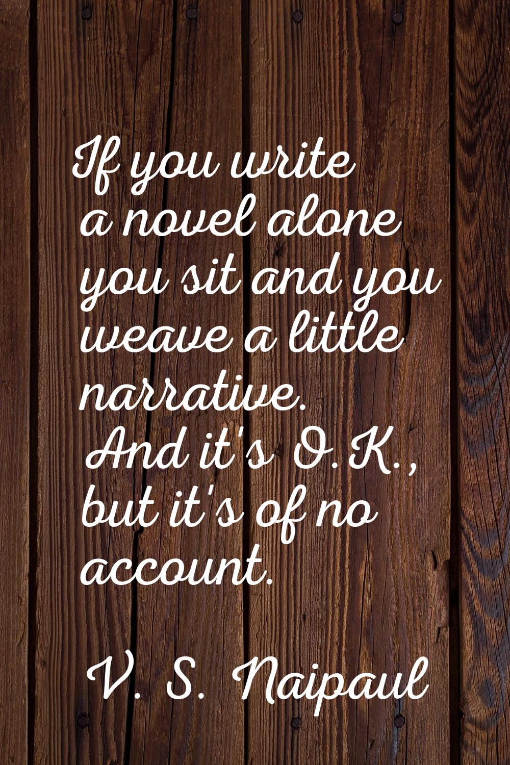 If you write a novel alone you sit and you weave a little narrative. And it's O.K., but it's of no 