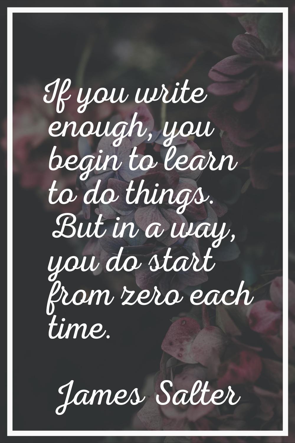 If you write enough, you begin to learn to do things. But in a way, you do start from zero each tim