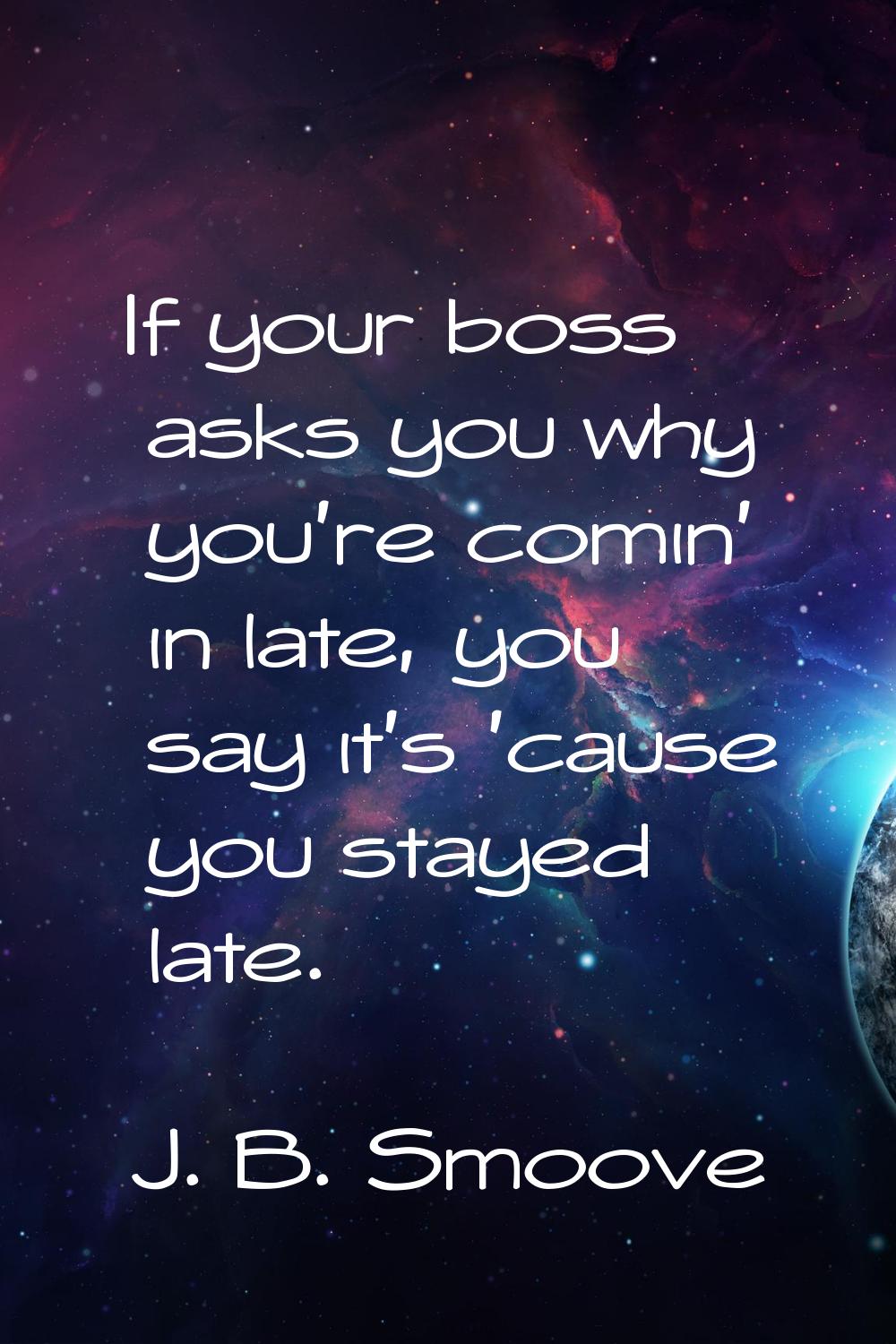 If your boss asks you why you're comin' in late, you say it's 'cause you stayed late.