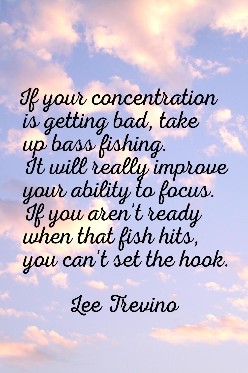 If your concentration is getting bad, take up bass fishing. It will really improve your ability to 