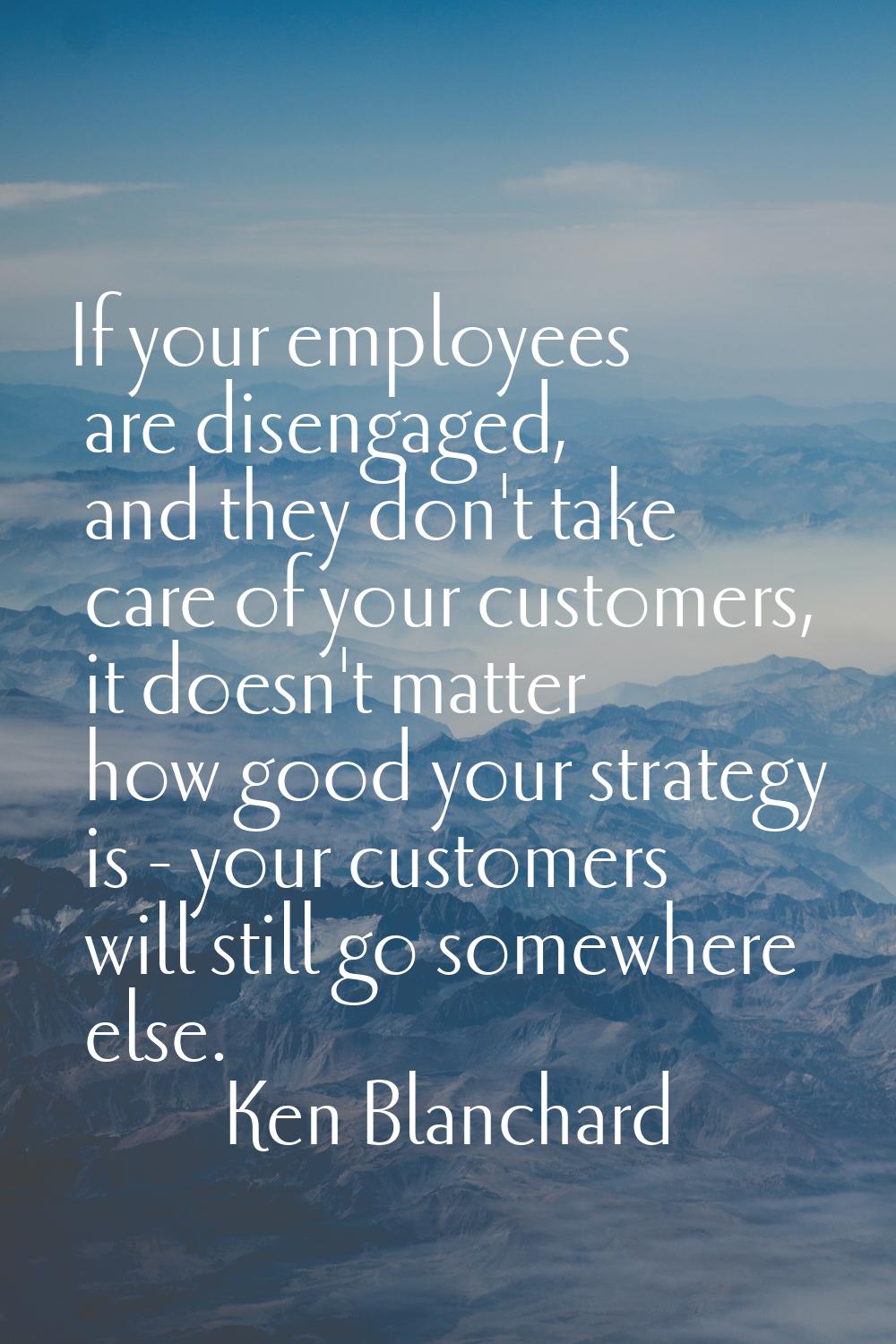 If your employees are disengaged, and they don't take care of your customers, it doesn't matter how