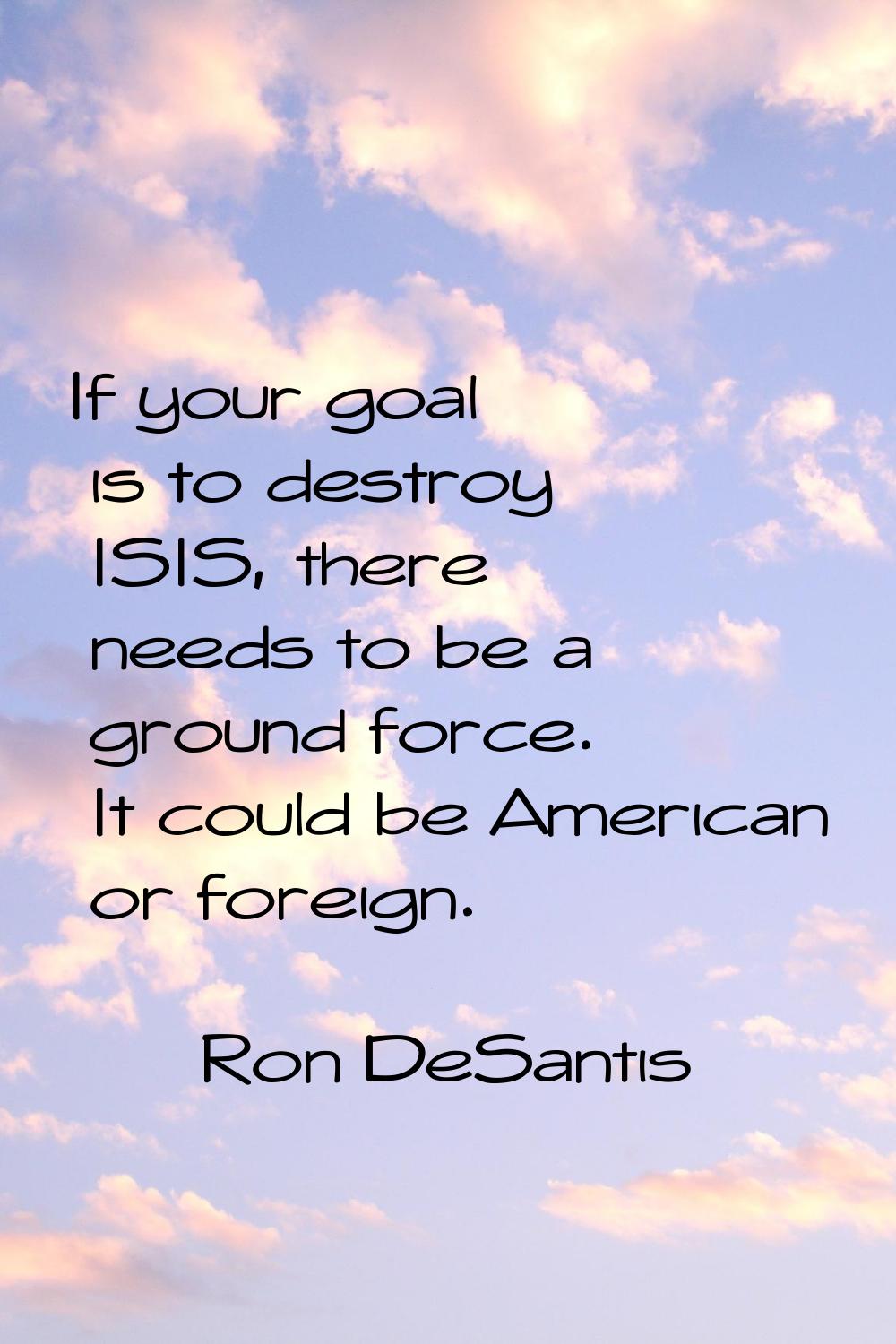 If your goal is to destroy ISIS, there needs to be a ground force. It could be American or foreign.