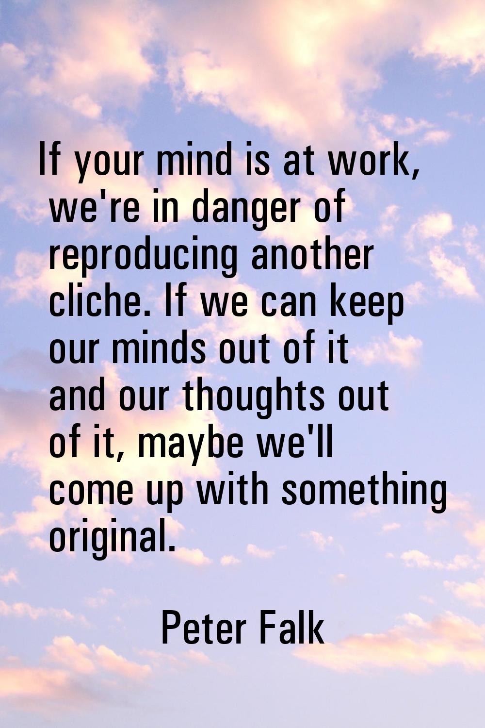 If your mind is at work, we're in danger of reproducing another cliche. If we can keep our minds ou