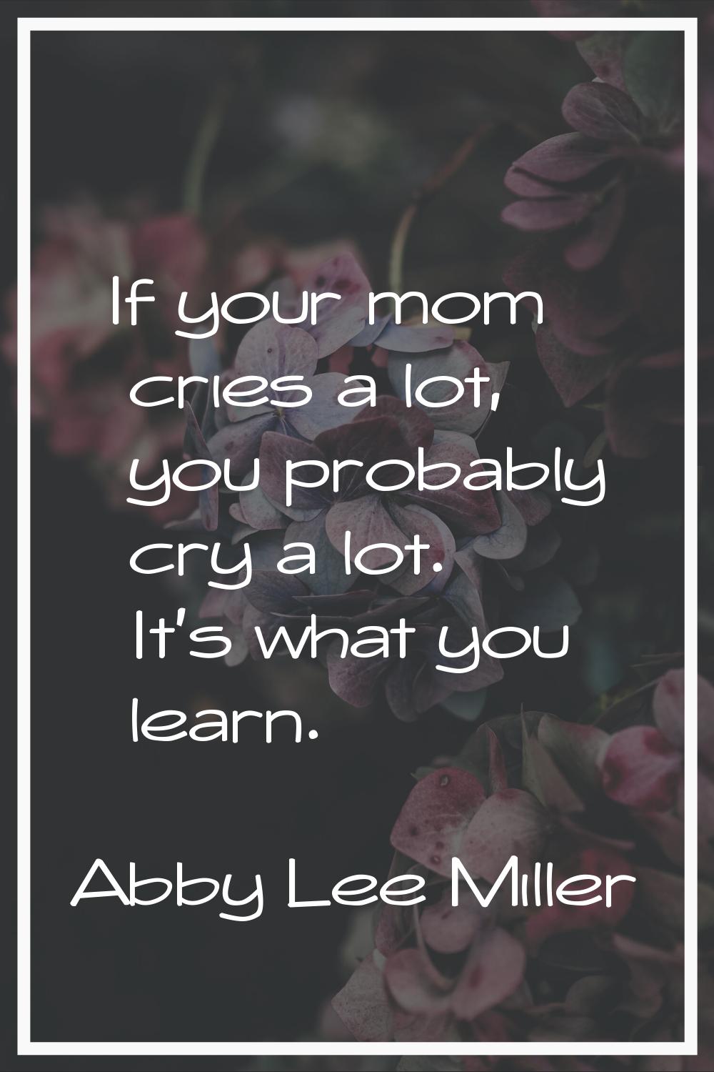 If your mom cries a lot, you probably cry a lot. It's what you learn.