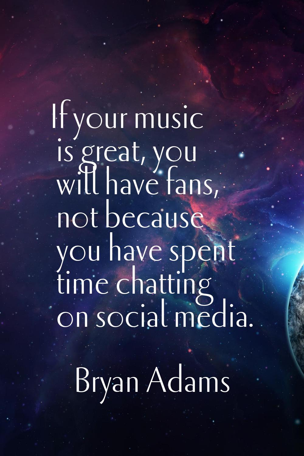 If your music is great, you will have fans, not because you have spent time chatting on social medi
