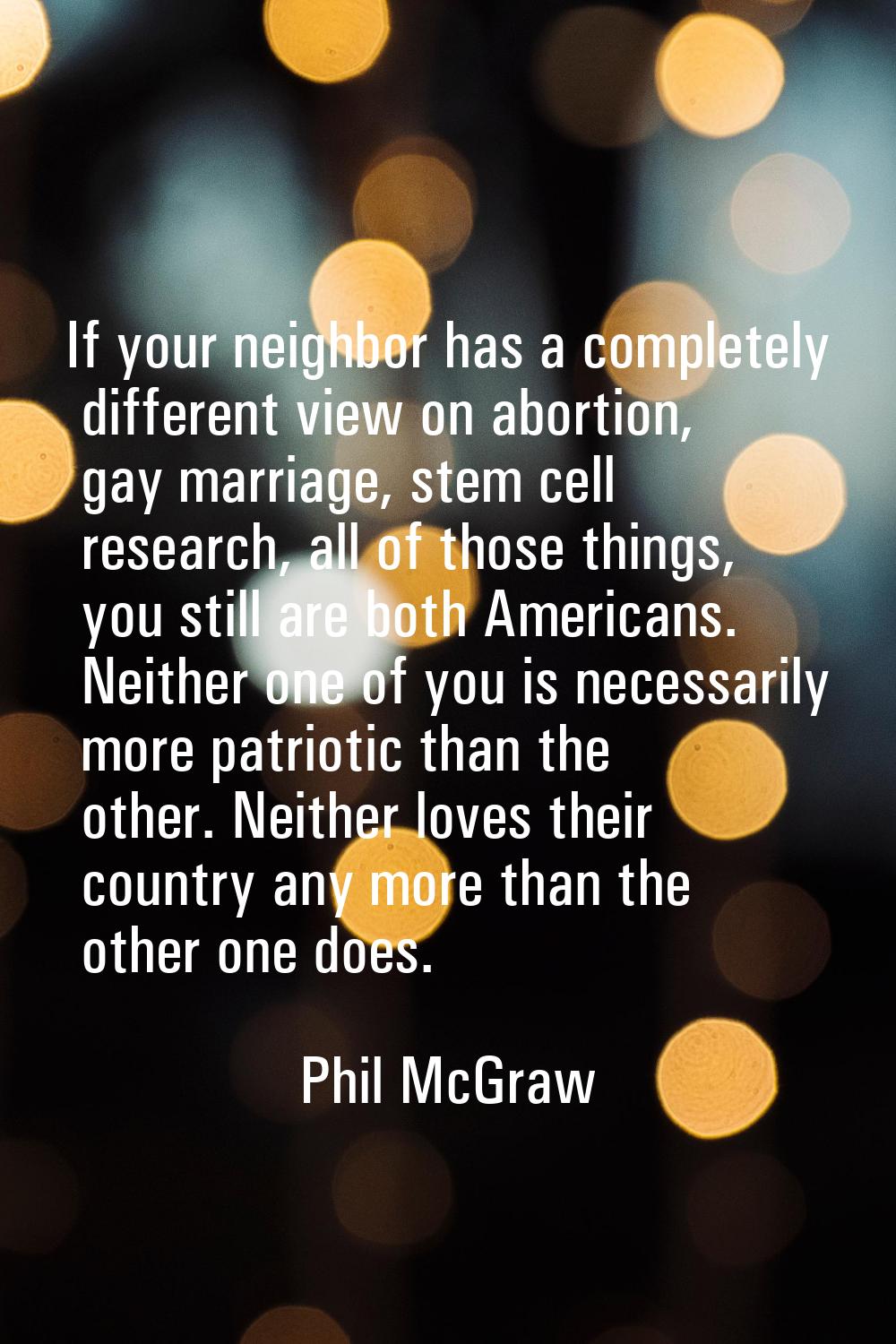 If your neighbor has a completely different view on abortion, gay marriage, stem cell research, all