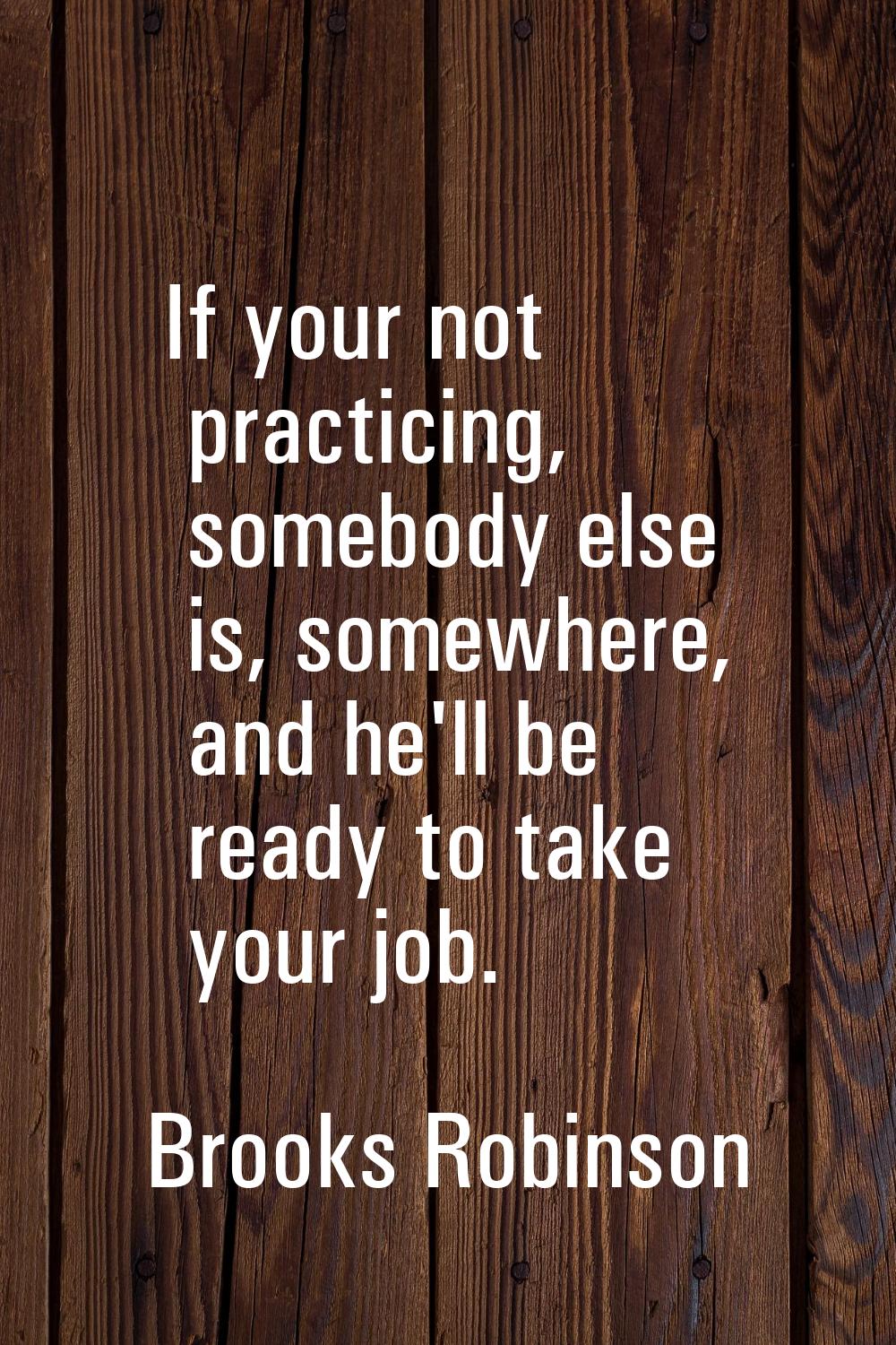 If your not practicing, somebody else is, somewhere, and he'll be ready to take your job.