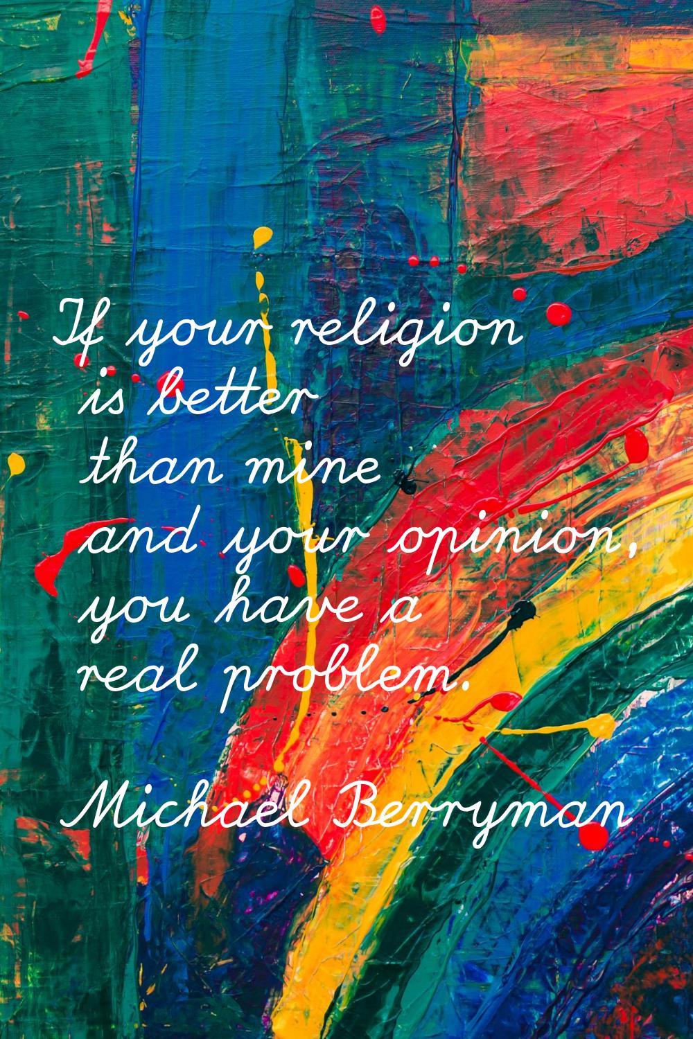 If your religion is better than mine and your opinion, you have a real problem.