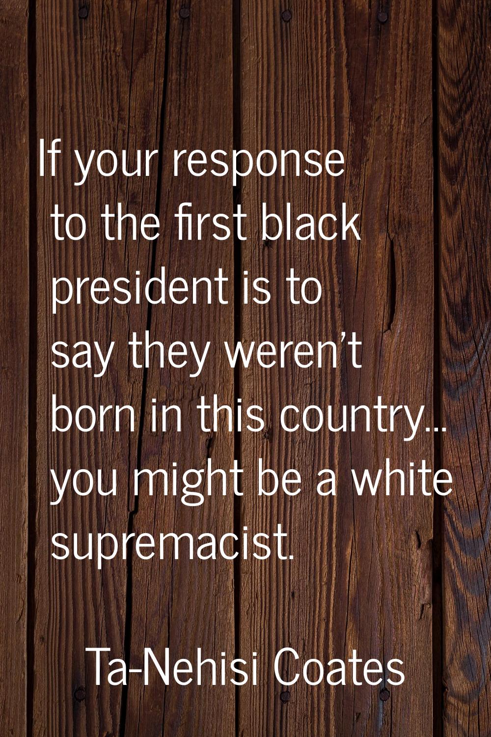 If your response to the first black president is to say they weren't born in this country... you mi