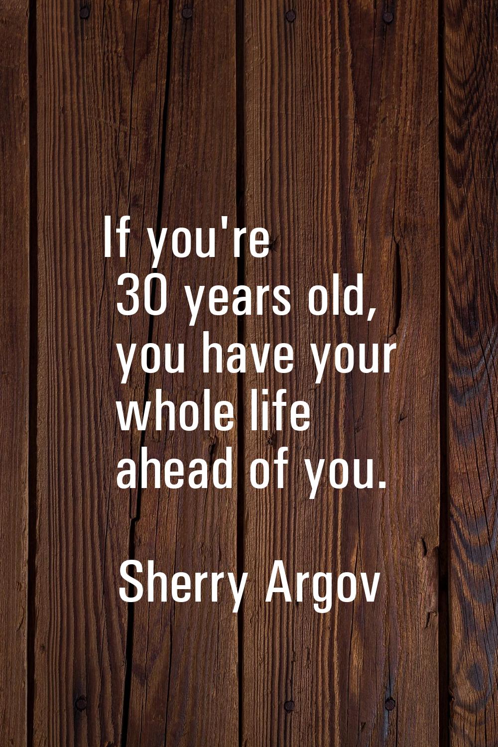 If you're 30 years old, you have your whole life ahead of you.